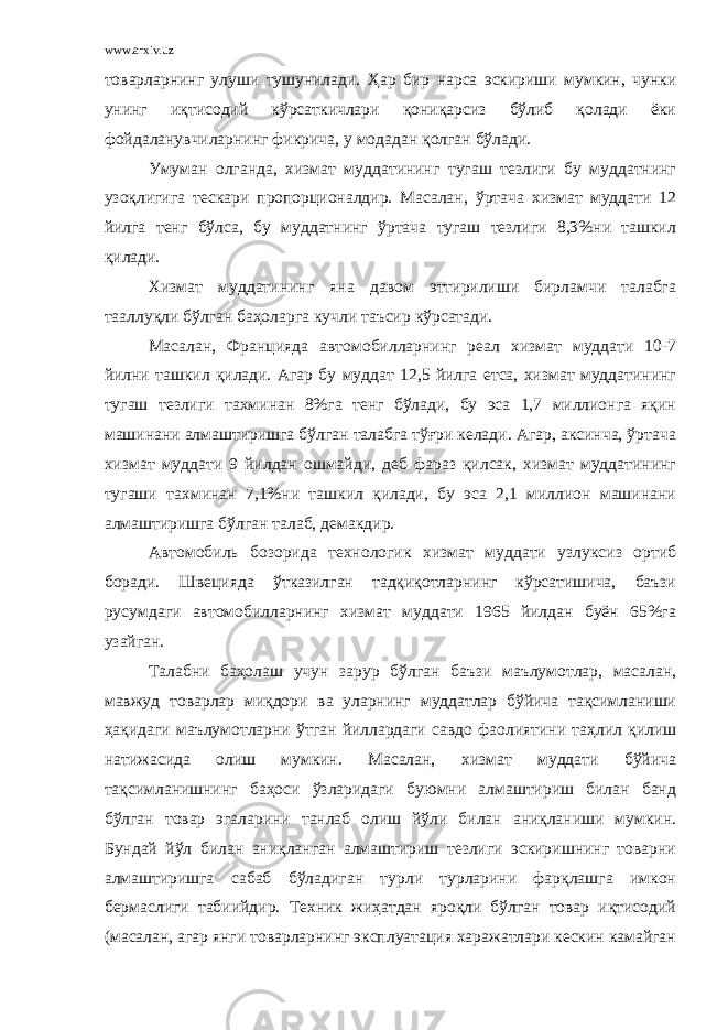 www.arxiv.uz товарларнинг улуши тушунилади. Ҳар бир нарса эскириши мумкин, чунки унинг иқтисодий кўрсаткичлари қониқарсиз бўлиб қолади ёки фойдаланувчиларнинг фикрича, у модадан қолган бўлади. Умуман олганда, хизмат муддатининг тугаш тезлиги бу муддатнинг узоқлигига тескари пропорционалдир. Масалан, ўртача хизмат муддати 12 йилга тенг бўлса, бу муддатнинг ўртача тугаш тезлиги 8,3%ни ташкил қилади. Хизмат муддатининг яна давом эттирилиши бирламчи талабга тааллуқли бўлган баҳоларга кучли таъсир кўрсатади. Масалан, Францияда автомобилларнинг реал хизмат муддати 10-7 йилни ташкил қилади. Агар бу муддат 12,5 йилга етса, хизмат муддатининг тугаш тезлиги тахминан 8%га тенг бўлади, бу эса 1,7 миллионга яқин машинани алмаштиришга бўлган талабга тўғри келади. Агар, аксинча, ўртача хизмат муддати 9 йилдан ошмайди, деб фараз қилсак, хизмат муддатининг тугаши тахминан 7,1%ни ташкил қилади, бу эса 2,1 миллион машинани алмаштиришга бўлган талаб, демакдир. Автомобиль бозорида технологик хизмат муддати узлуксиз ортиб боради. Швецияда ўтказилган тадқиқотларнинг кўрсатишича, баъзи русумдаги автомобилларнинг хизмат муддати 1965 йилдан буён 65%га узайган. Талабни баҳолаш учун зарур бўлган баъзи маълумотлар, масалан, мавжуд товарлар миқдори ва уларнинг муддатлар бўйича тақсимланиши ҳақидаги маълумотларни ўтган йиллардаги савдо фаолиятини таҳлил қилиш натижасида олиш мумкин. Масалан, хизмат муддати бўйича тақсимланишнинг баҳоси ўзларидаги буюмни алмаштириш билан банд бўлган товар эгаларини танлаб олиш йўли билан аниқланиши мумкин. Бундай йўл билан аниқланган алмаштириш тезлиги эскиришнинг товарни алмаштиришга сабаб бўладиган турли турларини фарқлашга имкон бермаслиги табиийдир. Техник жиҳатдан яроқли бўлган товар иқтисодий (масалан, агар янги товарларнинг эксплуатация харажатлари кескин камайган 