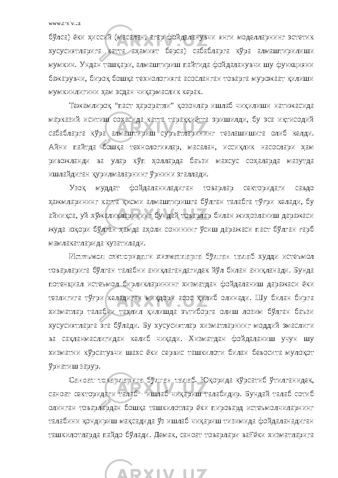 www.arxiv.uz бўлса) ёки ҳиссий (масалан, агар фойдаланувчи янги моделларнинг эстетик хусусиятларига катта аҳамият берса) сабабларга кўра алмаштирилиши мумкин. Ундан ташқари, алмаштириш пайтида фойдаланувчи шу функцияни бажарувчи, бироқ бошқа технологияга асосланган товарга мурожаат қилиши мумкинлигини ҳам эсдан чиқармаслик керак. Тежамлироқ “паст ҳароратли” қозонлар ишлаб чиқилиши натижасида марказий иситиш соҳасида катта тараққиётга эришилди, бу эса иқтисодий сабабларга кўра алмаштириш суръатларининг тезлашишига олиб келди. Айни пайтда бошқа технологиялар, масалан, иссиқлик насослари ҳам ривожланди ва улар кўп ҳолларда баъзи махсус соҳаларда мазутда ишлайдиган қурилмаларнинг ўрнини эгаллади. Узоқ муддат фойдаланиладиган товарлар секторидаги савдо ҳажмларининг катта қисми алмаштиришга бўлган талабга тўғри келади, бу айниқса, уй хўжаликларининг бундай товарлар билан жиҳозланиш даражаси жуда юқори бўлган ҳамда аҳоли сонининг ўсиш даражаси паст бўлган ғарб мамлакатларида кузатилади. Истеъмол секторидаги хизматларга бўлган талаб худди истеъмол товарларига бўлган талабни аниқлагандагидек йўл билан аниқланади. Бунда потенциал истеъмол бирликларининг хизматдан фойдаланиш даражаси ёки тезлигига тўғри келадиган миқдори асос қилиб олинади. Шу билан бирга хизматлар талабни таҳлил қилишда эътиборга олиш лозим бўлган баъзи хусусиятларга эга бўлади. Бу хусусиятлар хизматларнинг моддий эмаслиги ва сақланмаслигидан келиб чиқади. Хизматдан фойдаланиш учун шу хизматни кўрсатувчи шахс ёки сервис ташкилоти билан бевосита мулоқот ўрнатиш зарур. Саноат товарларига бўлган талаб. Юқорида кўрсатиб ўтилганидек, саноат секторидаги талаб - ишлаб чиқариш талабидир. Бундай талаб сотиб олинган товарлардан бошқа ташкилотлар ёки пировард истеъмолчиларнинг талабини қондириш мақсадида ўз ишлаб чиқариш тизимида фойдаланадиган ташкилотларда пайдо бўлади. Демак, саноат товарлари ваҒёки хизматларига 