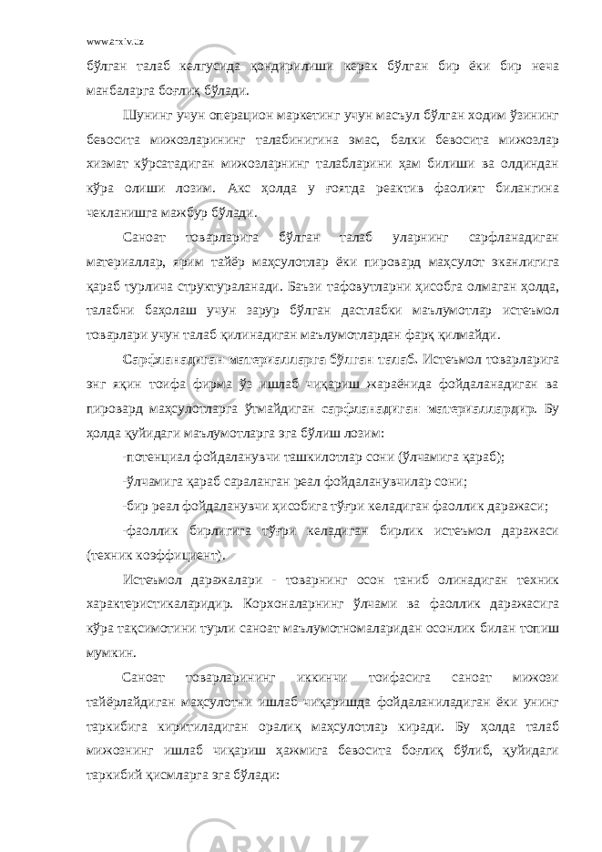 www.arxiv.uz бўлган талаб келгусида қондирилиши керак бўлган бир ёки бир неча манбаларга боғлиқ бўлади. Шунинг учун операцион маркетинг учун масъул бўлган ходим ўзининг бевосита мижозларининг талабинигина эмас, балки бевосита мижозлар хизмат кўрсатадиган мижозларнинг талабларини ҳам билиши ва олдиндан кўра олиши лозим. Акс ҳолда у ғоятда реактив фаолият билангина чекланишга мажбур бўлади. Саноат товарларига бўлган талаб уларнинг сарфланадиган материаллар, ярим тайёр маҳсулотлар ёки пировард маҳсулот эканлигига қараб турлича структураланади. Баъзи тафовутларни ҳисобга олмаган ҳолда, талабни баҳолаш учун зарур бўлган дастлабки маълумотлар истеъмол товарлари учун талаб қилинадиган маълумотлардан фарқ қилмайди. Сарфланадиган материалларга бўлган талаб. Истеъмол товарларига энг яқин тоифа фирма ўз ишлаб чиқариш жараёнида фойдаланадиган ва пировард маҳсулотларга ўтмайдиган сарфланадиган материаллардир . Бу ҳолда қуйидаги маълумотларга эга бўлиш лозим: -потенциал фойдаланувчи ташкилотлар сони (ўлчамига қараб); -ўлчамига қараб сараланган реал фойдаланувчилар сони; -бир реал фойдаланувчи ҳисобига тўғри келадиган фаоллик даражаси; -фаоллик бирлигига тўғри келадиган бирлик истеъмол даражаси (техник коэффициент). Истеъмол даражалари - товарнинг осон таниб олинадиган техник характеристикаларидир. Корхоналарнинг ўлчами ва фаоллик даражасига кўра тақсимотини турли саноат маълумотномаларидан осонлик билан топиш мумкин. Саноат товарларининг иккинчи тоифасига саноат мижози тайёрлайдиган маҳсулотни ишлаб чиқаришда фойдаланиладиган ёки унинг таркибига киритиладиган оралиқ маҳсулотлар киради. Бу ҳолда талаб мижознинг ишлаб чиқариш ҳажмига бевосита боғлиқ бўлиб, қуйидаги таркибий қисмларга эга бўлади: 