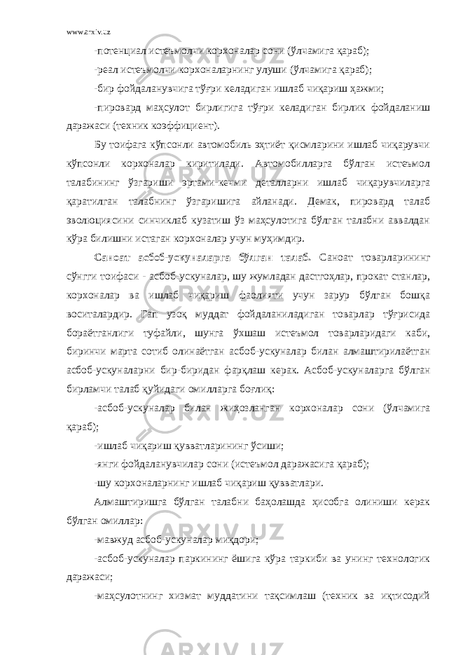 www.arxiv.uz -потенциал истеъмолчи корхоналар сони (ўлчамига қараб); - реал истеъмолчи корхоналарнинг улуши (ўлчамига қараб); -бир фойдаланувчига тўғри келадиган ишлаб чиқариш ҳажми; -пировард маҳсулот бирлигига тўғри келадиган бирлик фойдаланиш даражаси (техник коэффициент). Бу тоифага кўпсонли автомобиль эҳтиёт қисмларини ишлаб чиқарувчи кўпсонли корхоналар киритилади. Автомобилларга бўлган истеъмол талабининг ўзгариши эртами - кечми деталларни ишлаб чиқарувчиларга қаратилган талабнинг ўзгаришига айланади. Демак, пировард талаб эволюциясини синчиклаб кузатиш ўз маҳсулотига бўлган талабни аввалдан кўра билишни истаган корхоналар учун муҳимдир. Саноат асбоб - ускуналарга бўлган талаб. Саноат товарларининг сўнгги тоифаси - асбоб - ускуналар, шу жумладан дастгоҳлар, прокат станлар, корхоналар ва ишлаб чиқариш фаолияти учун зарур бўлган бошқа воситалардир. Гап узоқ муддат фойдаланиладиган товарлар тўғрисида бораётганлиги туфайли, шунга ўхшаш истеъмол товарларидаги каби, биринчи марта сотиб олинаётган асбоб - ускуналар билан алмаштирилаётган асбоб - ускуналарни бир - биридан фарқлаш керак. Асбоб - ускуналарга бўлган бирламчи талаб қуйидаги омилларга боғлиқ: -асбоб - ускуналар билан жиҳозланган корхоналар сони (ўлчамига қараб); -ишлаб чиқариш қувватларининг ўсиши; -янги фойдаланувчилар сони (истеъмол даражасига қараб); -шу корхоналарнинг ишлаб чиқариш қувватлари. Алмаштиришга бўлган талабни баҳолашда ҳисобга олиниши керак бўлган омиллар: -мавжуд асбоб - ускуналар миқдори; -асбоб - ускуналар паркининг ёшига кўра таркиби ва унинг технологик даражаси; -маҳсулотнинг хизмат муддатини тақсимлаш (техник ва иқтисодий 