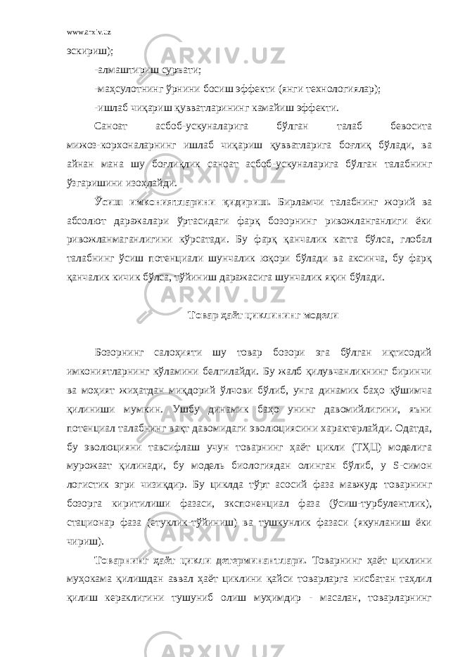 www.arxiv.uz эскириш); -алмаштириш суръати; -маҳсулотнинг ўрнини босиш эффекти (янги технологиялар); -ишлаб чиқариш қувватларининг камайиш эффекти. Саноат асбоб - ускуналарига бўлган талаб бевосита мижоз - корхоналарнинг ишлаб чиқариш қувватларига боғлиқ бўлади, ва айнан мана шу боғлиқлик саноат асбоб - ускуналарига бўлган талабнинг ўзгаришини изоҳлайди. Ўсиш имкониятларини қидириш. Бирламчи талабнинг жорий ва абсолют даражалари ўртасидаги фарқ бозорнинг ривожланганлиги ёки ривожланмаганлигини кўрсатади. Бу фарқ қанчалик катта бўлса, глобал талабнинг ўсиш потенциали шунчалик юқори бўлади ва аксинча, бу фарқ қанчалик кичик бўлса, тўйиниш даражасига шунчалик яқин бўлади. Товар ҳаёт циклининг модели Бозорнинг салоҳияти шу товар бозори эга бўлган иқтисодий имкониятларнинг кўламини белгилайди. Бу жалб қилувчанликнинг биринчи ва моҳият жиҳатдан миқдорий ўлчови бўлиб, унга динамик баҳо қўшимча қилиниши мумкин. Ушбу динамик баҳо унинг давомийлигини, яъни потенциал талабнинг вақт давомидаги эволюциясини характерлайди. Одатда, бу эволюцияни тавсифлаш учун товарнинг ҳаёт цикли (ТҲЦ) моделига мурожаат қилинади, бу модель биологиядан олинган бўлиб, у S - симон логистик эгри чизиқдир. Бу циклда тўрт асосий фаза мавжуд: товарнинг бозорга киритилиши фазаси, экспоненциал фаза (ўсиш-турбулентлик), стационар фаза (етуклик-тўйиниш) ва тушкунлик фазаси (якунланиш ёки чириш). Товарнинг ҳаёт цикли детерминантлари. Товарнинг ҳаёт циклини муҳокама қилишдан аввал ҳаёт циклини қайси товарларга нисбатан таҳлил қилиш кераклигини тушуниб олиш муҳимдир - масалан, товарларнинг 