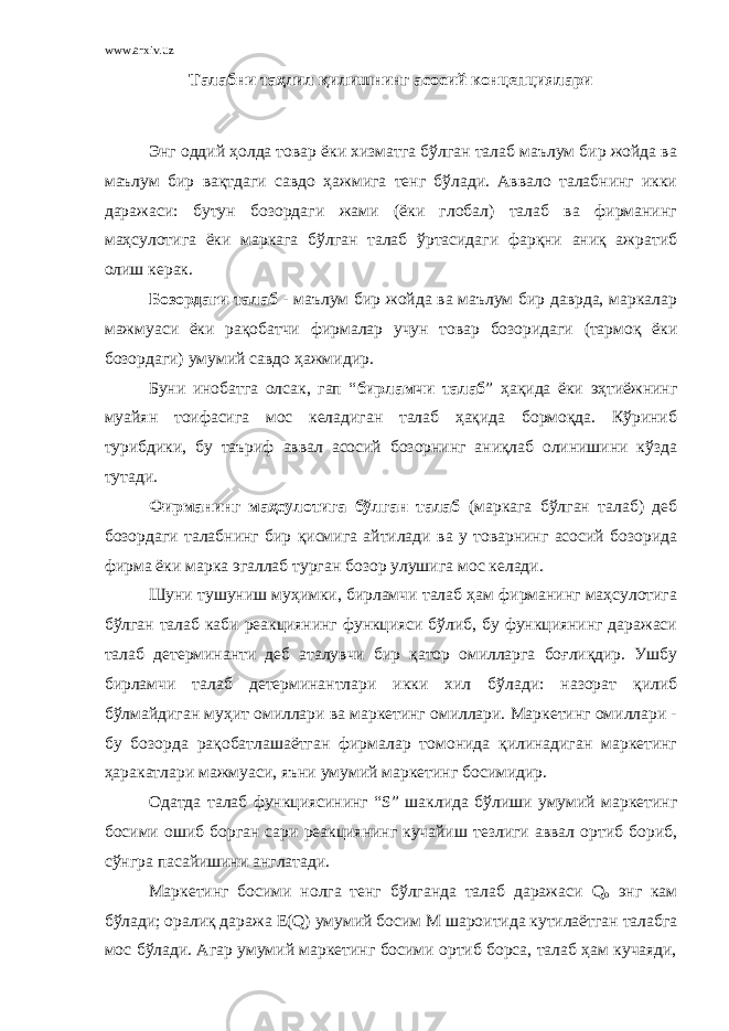 www.arxiv.uz Талабни таҳлил қилишнинг асосий концепциялари Энг оддий ҳолда товар ёки хизматга бўлган талаб маълум бир жойда ва маълум бир вақтдаги савдо ҳажмига тенг бўлади. Аввало талабнинг икки даражаси: бутун бозордаги жами (ёки глобал) талаб ва фирманинг маҳсулотига ёки маркага бўлган талаб ўртасидаги фарқни аниқ ажратиб олиш керак. Бозордаги талаб - маълум бир жойда ва маълум бир даврда, маркалар мажмуаси ёки рақобатчи фирмалар учун товар бозоридаги (тармоқ ёки бозордаги) умумий савдо ҳажмидир. Буни инобатга олсак, гап “ бирламчи талаб ” ҳақида ёки эҳтиёжнинг муайян тоифасига мос келадиган талаб ҳақида бормоқда. Кўриниб турибдики, бу таъриф аввал асосий бозорнинг аниқлаб олинишини кўзда тутади. Фирманинг маҳсулотига бўлган талаб (маркага бўлган талаб) деб бозордаги талабнинг бир қисмига айтилади ва у товарнинг асосий бозорида фирма ёки марка эгаллаб турган бозор улушига мос келади. Шуни тушуниш муҳимки, бирламчи талаб ҳам фирманинг маҳсулотига бўлган талаб каби реакциянинг функцияси бўлиб, бу функциянинг даражаси талаб детерминанти деб аталувчи бир қатор омилларга боғлиқдир. Ушбу бирламчи талаб детерминантлари икки хил бўлади: назорат қилиб бўлмайдиган муҳит омиллари ва маркетинг омиллари. Маркетинг омиллари - бу бозорда рақобатлашаётган фирмалар томонида қилинадиган маркетинг ҳаракатлари мажмуаси, яъни умумий маркетинг босимидир. Одатда талаб функциясининг “ S ” шаклида бўлиши умумий маркетинг босими ошиб борган сари реакциянинг кучайиш тезлиги аввал ортиб бориб, сўнгра пасайишини англатади. Маркетинг босими нолга тенг бўлганда талаб даражаси Q о энг кам бўлади; оралиқ даража E ( Q ) умумий босим M шароитида кутилаётган талабга мос бўлади. Агар умумий маркетинг босими ортиб борса, талаб ҳам кучаяди, 