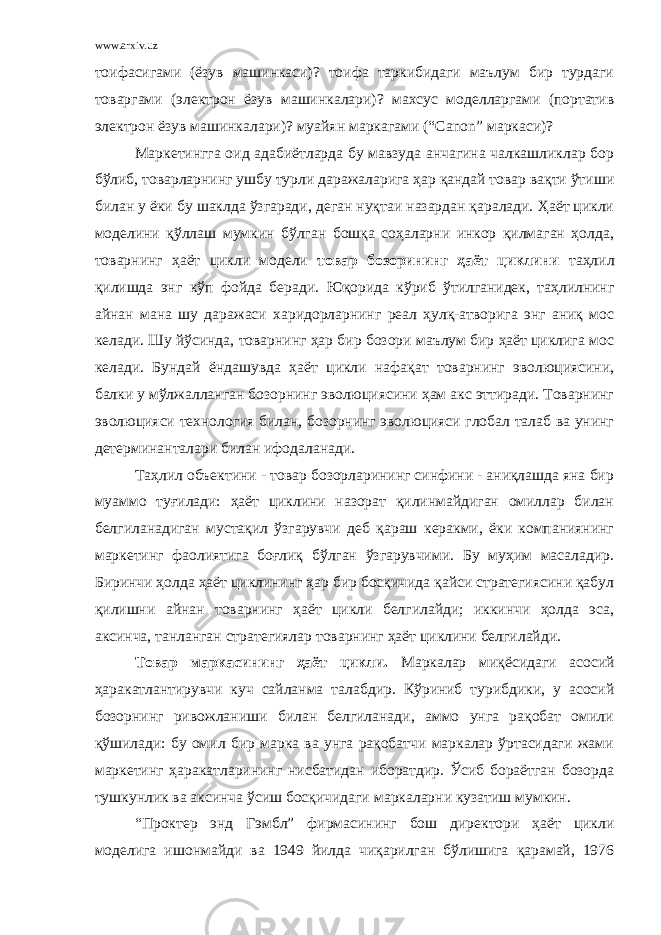 www.arxiv.uz тоифасигами (ёзув машинкаси)? тоифа таркибидаги маълум бир турдаги товаргами (электрон ёзув машинкалари)? махсус моделларгами (портатив электрон ёзув машинкалари)? муайян маркагами (“ Canon ” маркаси)? Маркетингга оид адабиётларда бу мавзуда анчагина чалкашликлар бор бўлиб, товарларнинг ушбу турли даражаларига ҳар қандай товар вақти ўтиши билан у ёки бу шаклда ўзгаради, деган нуқтаи назардан қаралади. Ҳаёт цикли моделини қўллаш мумкин бўлган бошқа соҳаларни инкор қилмаган ҳолда, товарнинг ҳаёт цикли модели товар бозорининг ҳаёт циклини таҳлил қилишда энг кўп фойда беради. Юқорида кўриб ўтилганидек, таҳлилнинг айнан мана шу даражаси харидорларнинг реал ҳулқ-атворига энг аниқ мос келади. Шу йўсинда, товарнинг ҳар бир бозори маълум бир ҳаёт циклига мос келади. Бундай ёндашувда ҳаёт цикли нафақат товарнинг эволюциясини, балки у мўлжалланган бозорнинг эволюциясини ҳам акс эттиради. Товарнинг эволюцияси технология билан, бозорнинг эволюцияси глобал талаб ва унинг детерминанталари билан ифодаланади. Таҳлил объектини - товар бозорларининг синфини - аниқлашда яна бир муаммо туғилади: ҳаёт циклини назорат қилинмайдиган омиллар билан белгиланадиган мустақил ўзгарувчи деб қараш керакми, ёки компаниянинг маркетинг фаолиятига боғлиқ бўлган ўзгарувчими. Бу муҳим масаладир. Биринчи ҳолда ҳаёт циклининг ҳар бир босқичида қайси стратегиясини қабул қилишни айнан товарнинг ҳаёт цикли белгилайди; иккинчи ҳолда эса, аксинча, танланган стратегиялар товарнинг ҳаёт циклини белгилайди. Товар маркасининг ҳаёт цикли. Маркалар миқёсидаги асосий ҳаракатлантирувчи куч сайланма талабдир. Кўриниб турибдики, у асосий бозорнинг ривожланиши билан белгиланади, аммо унга рақобат омили қўшилади: бу омил бир марка ва унга рақобатчи маркалар ўртасидаги жами маркетинг ҳаракатларининг нисбатидан иборатдир. Ўсиб бораётган бозорда тушкунлик ва аксинча ўсиш босқичидаги маркаларни кузатиш мумкин. “Проктер энд Гэмбл” фирмасининг бош директори ҳаёт цикли моделига ишонмайди ва 1949 йилда чиқарилган бўлишига қарамай, 1976 