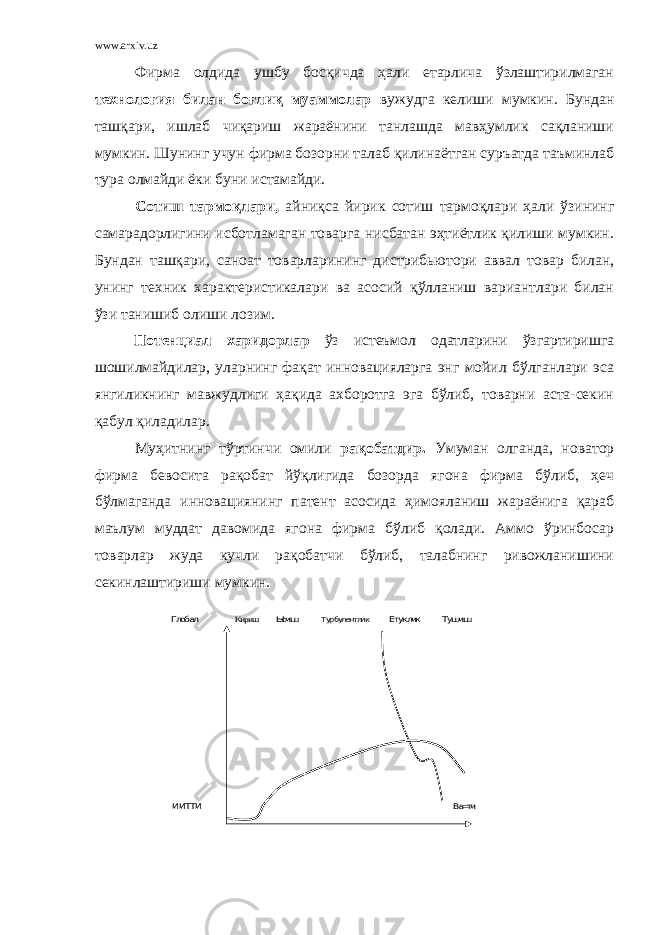 www.arxiv.uz Фирма олдида ушбу босқичда ҳали етарлича ўзлаштирилмаган технология билан боғлиқ муаммолар вужудга келиши мумкин. Бундан ташқари, ишлаб чиқариш жараёнини танлашда мавҳумлик сақланиши мумкин. Шунинг учун фирма бозорни талаб қилинаётган суръатда таъминлаб тура олмайди ёки буни истамайди. Сотиш тармоқлари, айниқса йирик сотиш тармоқлари ҳали ўзининг самарадорлигини исботламаган товарга нисбатан эҳтиётлик қилиши мумкин. Бундан ташқари, саноат товарларининг дистрибьютори аввал товар билан, унинг техник характеристикалари ва асосий қўлланиш вариантлари билан ўзи танишиб олиши лозим. Потенциал харидорлар ўз истеъмол одатларини ўзгартиришга шошилмайдилар, уларнинг фақат инновацияларга энг мойил бўлганлари эса янгиликнинг мавжудлиги ҳақида ахборотга эга бўлиб, товарни аста-секин қабул қиладилар. Муҳитнинг тўртинчи омили рақобатдир. Умуман олганда, новатор фирма бевосита рақобат йўқлигида бозорда ягона фирма бўлиб, ҳеч бўлмаганда инновациянинг патент асосида ҳимояланиш жараёнига қараб маълум муддат давомида ягона фирма бўлиб қолади. Аммо ўринбосар товарлар жуда кучли рақобатчи бўлиб, талабнинг ривожланишини секинлаштириши мумкин.Глобал Кириш Ысиш Турбулентлик Етуклик Тушиш ИИТТИ Ва=ти 