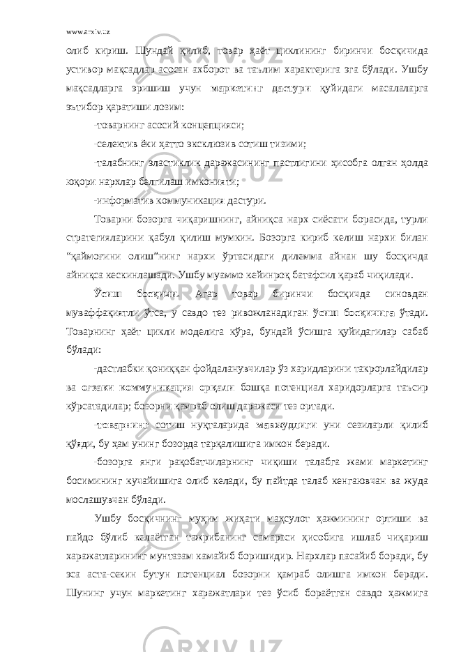 www.arxiv.uz олиб кириш. Шундай қилиб, товар ҳаёт циклининг биринчи босқичида устивор мақсадлар асосан ахборот ва таълим характерига эга бўлади. Ушбу мақсадларга эришиш учун маркетинг дастури қуйидаги масалаларга эътибор қаратиши лозим: -товарнинг асосий концепцияси; -селектив ёки ҳатто эксклюзив сотиш тизими; -талабнинг эластиклик даражасининг пастлигини ҳисобга олган ҳолда юқори нархлар белгилаш имконияти; -информатив коммуникация дастури. Товарни бозорга чиқаришнинг, айниқса нарх сиёсати борасида, турли стратегияларини қабул қилиш мумкин. Бозорга кириб келиш нархи билан “қаймоғини олиш”нинг нархи ўртасидаги дилемма айнан шу босқичда айниқса кескинлашади. Ушбу муаммо кейинроқ батафсил қараб чиқилади. Ўсиш босқичи. Агар товар биринчи босқичда синовдан муваффақиятли ўтса, у савдо тез ривожланадиган ўсиш босқичига ўтади. Товарнинг ҳаёт цикли моделига кўра, бундай ўсишга қуйидагилар сабаб бўлади: -дастлабки қониққан фойдаланувчилар ўз харидларини такрорлайдилар ва оғзаки коммуникация орқали бошқа потенциал харидорларга таъсир кўрсатадилар; бозорни қамраб олиш даражаси тез ортади. -товарнинг сотиш нуқталарида мавжудлиги уни сезиларли қилиб қўяди, бу ҳам унинг бозорда тарқалишига имкон беради. -бозорга янги рақобатчиларнинг чиқиши талабга жами маркетинг босимининг кучайишига олиб келади, бу пайтда талаб кенгаювчан ва жуда мослашувчан бўлади. Ушбу босқичнинг муҳим жиҳати маҳсулот ҳажмининг ортиши ва пайдо бўлиб келаётган тажрибанинг самараси ҳисобига ишлаб чиқариш харажатларининг мунтазам камайиб боришидир. Нархлар пасайиб боради, бу эса аста-секин бутун потенциал бозорни қамраб олишга имкон беради. Шунинг учун маркетинг харажатлари тез ўсиб бораётган савдо ҳажмига 