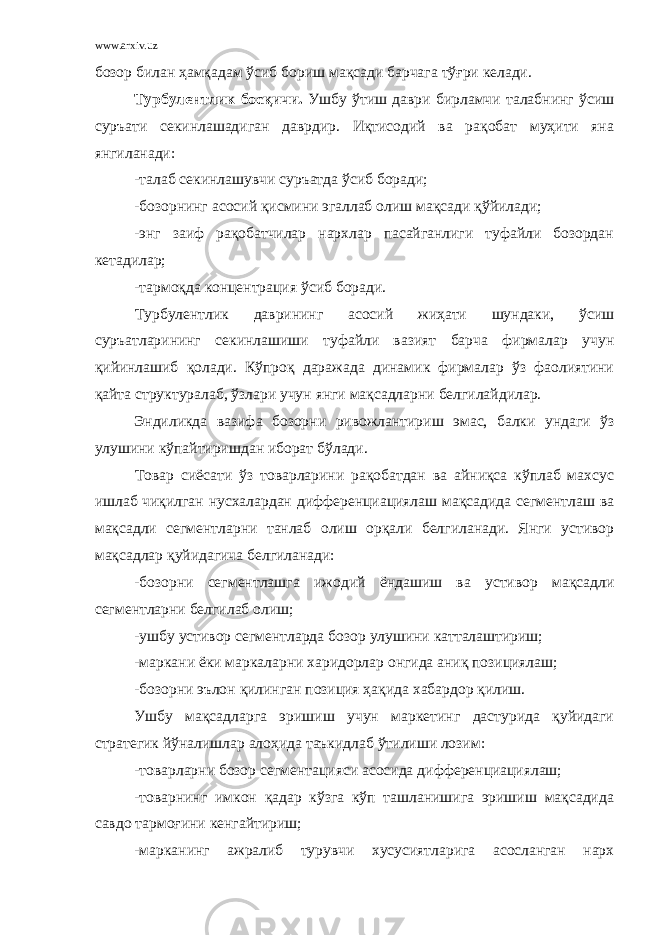 www.arxiv.uz бозор билан ҳамқадам ўсиб бориш мақсади барчага тўғри келади. Турбулентлик босқичи. Ушбу ўтиш даври бирламчи талабнинг ўсиш суръати секинлашадиган даврдир. Иқтисодий ва рақобат муҳити яна янгиланади: -талаб секинлашувчи суръатда ўсиб боради; -бозорнинг асосий қисмини эгаллаб олиш мақсади қўйилади; -энг заиф рақобатчилар нархлар пасайганлиги туфайли бозордан кетадилар; -тармоқда концентрация ўсиб боради. Турбулентлик даврининг асосий жиҳати шундаки, ўсиш суръатларининг секинлашиши туфайли вазият барча фирмалар учун қийинлашиб қолади. Кўпроқ даражада динамик фирмалар ўз фаолиятини қайта структуралаб, ўзлари учун янги мақсадларни белгилайдилар. Эндиликда вазифа бозорни ривожлантириш эмас, балки ундаги ўз улушини кўпайтиришдан иборат бўлади. Товар сиёсати ўз товарларини рақобатдан ва айниқса кўплаб махсус ишлаб чиқилган нусхалардан дифференциациялаш мақсадида сегментлаш ва мақсадли сегментларни танлаб олиш орқали белгиланади. Янги устивор мақсадлар қуйидагича белгиланади: -бозорни сегментлашга ижодий ёндашиш ва устивор мақсадли сегментларни белгилаб олиш; -ушбу устивор сегментларда бозор улушини катталаштириш; -маркани ёки маркаларни харидорлар онгида аниқ позициялаш; -бозорни эълон қилинган позиция ҳақида хабардор қилиш. Ушбу мақсадларга эришиш учун маркетинг дастурида қуйидаги стратегик йўналишлар алоҳида таъкидлаб ўтилиши лозим: -товарларни бозор сегментацияси асосида дифференциациялаш; -товарнинг имкон қадар кўзга кўп ташланишига эришиш мақсадида савдо тармоғини кенгайтириш; -марканинг ажралиб турувчи хусусиятларига асосланган нарх 