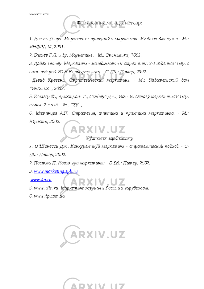 www.arxiv.uz Фойдаланилган адабиётлар: 1. Ассэль Генри. Маркетинг: принципў и стратегия. Учебник для вузов - М.: ИНФРА-М, 2001. 2. Багиев Г.Л. и др. Маркетинг. - М.: Экономика, 2001. 3. Дойль Питер. Маркетинг - менеджмент и стратегии. 3-е изданиеҒ Пер. с англ. под ред. Ю.Н.Каптуревского. - С-Пб.: Питер, 2002. Дэвид Кревенс. Стратегический маркетинг. - М.: Издательский дом “Вильямс”, 2003. 5. Котлер Ф., Армстронг Г., Сондерс Дж., Вонг В. Основў маркетингаҒ Пер. с англ. 2-е изд. - М., СПб., 6. Матанцев А.Н. Стратегия, тактика и практика маркетинга. - М.: Юристъ, 2002. Қўшимча адабиётлар 1. О’Шонесси Дж. Конкурентнўй маркетинг - стратегический подход - С- Пб.: Питер, 2002. 2. Постма П. Новая эра маркетинга - С-Пб.: Питер, 2002. 3. www.marketing.spb.ru www.4p.ru 5. www . dis . ru . Маркетинг журнал в России и зарубежом. 6. www.4p.com.ua 