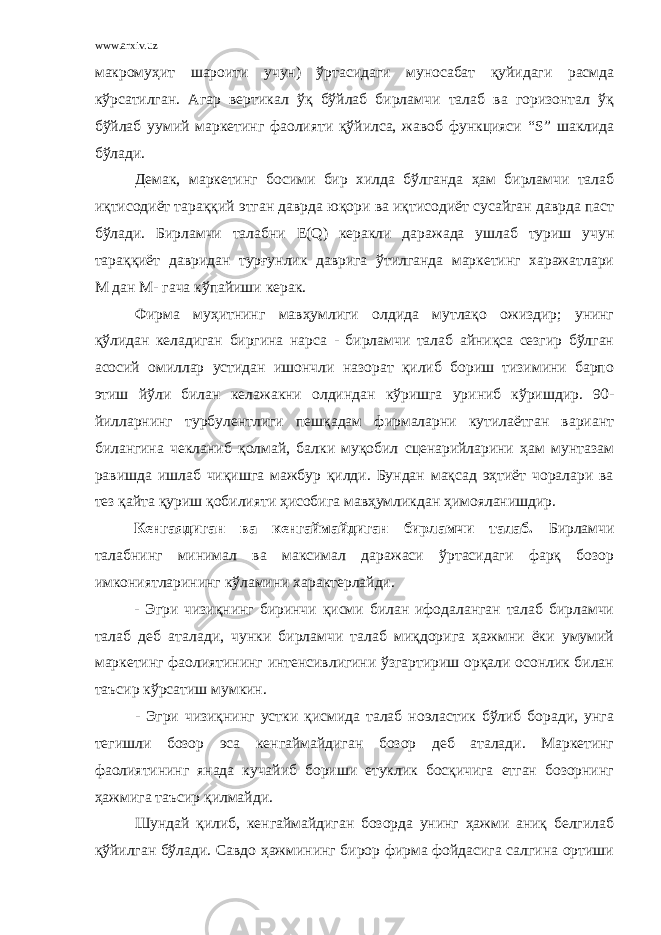 www.arxiv.uz макромуҳит шароити учун) ўртасидаги муносабат қуйидаги расмда кўрсатилган. Агар вертикал ўқ бўйлаб бирламчи талаб ва горизонтал ўқ бўйлаб уумий маркетинг фаолияти қўйилса, жавоб функцияси “ S ” шаклида бўлади. Демак, маркетинг босими бир хилда бўлганда ҳам бирламчи талаб иқтисодиёт тараққий этган даврда юқори ва иқтисодиёт сусайган даврда паст бўлади. Бирламчи талабни E ( Q ) керакли даражада ушлаб туриш учун тараққиёт давридан турғунлик даврига ўтилганда маркетинг харажатлари М   дан М-   гача кўпайиши керак. Фирма муҳитнинг мавҳумлиги олдида мутлақо ожиздир; унинг қўлидан келадиган биргина нарса - бирламчи талаб айниқса сезгир бўлган асосий омиллар устидан ишончли назорат қилиб бориш тизимини барпо этиш йўли билан келажакни олдиндан кўришга уриниб кўришдир. 90- йилларнинг турбулентлиги пешқадам фирмаларни кутилаётган вариант билангина чекланиб қолмай, балки муқобил сценарийларини ҳам мунтазам равишда ишлаб чиқишга мажбур қилди. Бундан мақсад эҳтиёт чоралари ва тез қайта қуриш қобилияти ҳисобига мавҳумликдан ҳимояланишдир. Кенгаядиган ва кенгаймайдиган бирламчи талаб. Бирламчи талабнинг минимал ва максимал даражаси ўртасидаги фарқ бозор имкониятларининг кўламини характерлайди. - Эгри чизиқнинг биринчи қисми билан ифодаланган талаб бирламчи талаб деб аталади, чунки бирламчи талаб миқдорига ҳажмни ёки умумий маркетинг фаолиятининг интенсивлигини ўзгартириш орқали осонлик билан таъсир кўрсатиш мумкин. - Эгри чизиқнинг устки қисмида талаб ноэластик бўлиб боради, унга тегишли бозор эса кенгаймайдиган бозор деб аталади. Маркетинг фаолиятининг янада кучайиб бориши етуклик босқичига етган бозорнинг ҳажмига таъсир қилмайди. Шундай қилиб, кенгаймайдиган бозорда унинг ҳажми аниқ белгилаб қўйилган бўлади. Савдо ҳажмининг бирор фирма фойдасига салгина ортиши 