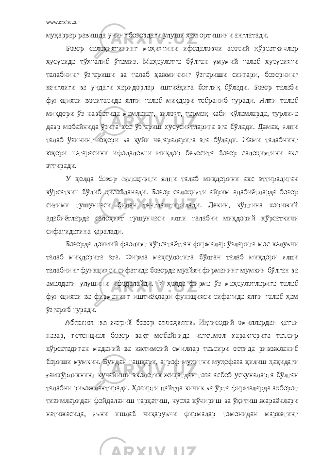 www.arxiv.uz муқаррар равишда унинг бозордаги улуши ҳам ортишини англатади. Бозор салоҳиятининг моҳиятини ифодаловчи асосий кўрсаткичлар хусусида тўхталиб ўтамиз. Маҳсулотга бўлган умумий талаб хусусияти талабнинг ўзгариши ва талаб ҳажмининг ўзгариши сингари, бозорнинг кенглиги ва ундаги харидорлар иштиёқига боғлиқ бўлади. Бозор талаби функцияси воситасида ялпи талаб миқдори тебраниб туради. Ялпи талаб миқдори ўз навбатида мамлакат, вилоят, тармоқ каби кўламларда, турлича давр мобайнида ўзига хос ўзгариш хусусиятларига эга бўлади. Демак, ялпи талаб ўзининг юқори ва қуйи чегараларига эга бўлади. Жами талабнинг юқори чегарасини ифодаловчи миқдор бевосита бозор салоҳиятини акс эттиради. У ҳолда бозор салоҳияти ялпи талаб миқдорини акс эттирадиган кўрсаткич бўлиб ҳисобланади. Бозор салоҳияти айрим адабиётларда бозор сиғими тушунчаси билан тенглаштирилади. Лекин, кўпгина хорижий адабиётларда салоҳият тушунчаси ялпи талабни миқдорий кўрсаткичи сифатидагина қаралади. Бозорда доимий фаолият кўрсатаётган фирмалар ўзларига мос келувчи талаб миқдорига эга. Фирма маҳсулотига бўлган талаб миқдори ялпи талабнинг функцияси сифатида бозорда муайян фирманинг мумкин бўлган ва амалдаги улушини ифодалайди. У ҳолда фирма ўз маҳсулотларига талаб функцияси ва фирманинг иштиёқлари функцияси сифатида ялпи талаб ҳам ўзгариб туради. Абсолют ва жорий бозор салоҳияти. Иқтисодий омиллардан қатъи назар, потенциал бозор вақт мобайнида истеъмол характерига таъсир кўрсатадиган маданий ва ижтимоий омиллар таъсири остида ривожланиб бориши мумкин. Бундан ташқари, атроф - муҳитни муҳофаза қилиш ҳақидаги ғамхўрликнинг кучайиши экологик жиҳатдан тоза асбоб - ускуналарга бўлган талабни ривожлантиради. Ҳозирги пайтда кичик ва ўрта фирмаларда ахборот тизимларидан фойдаланиш тарқатиш, нусха кўчириш ва ўқитиш жараёнлари натижасида, яъни ишлаб чиқарувчи фирмалар томонидан маркетинг 