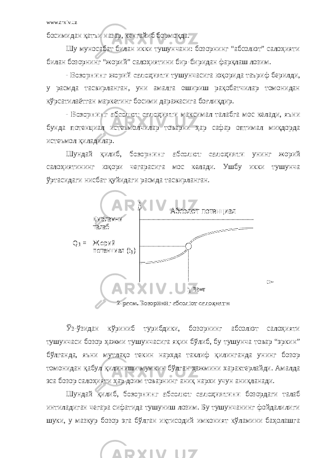 www.arxiv.uz босимидан қатъи назар, кенгайиб бормоқда. Шу муносабат билан икки тушунчани: бозорнинг “абсолют” салоҳияти билан бозорнинг “жорий” салоҳиятини бир - биридан фарқлаш лозим. - Бозорнинг жорий салоҳияти тушунчасига юқорида таъриф берилди, у расмда тасвирланган, уни амалга ошириш рақобатчилар томонидан кўрсатилаётган маркетинг босими даражасига боғлиқдир. - Бозорнинг абсолют салоҳияти максимал талабга мос келади, яъни бунда потенциал истеъмолчилар товарни ҳар сафар оптимал миқдорда истеъмол қиладилар. Шундай қилиб, бозорнинг абсолют салоҳияти унинг жорий салоҳиятининг юқори чегарасига мос келади. Ушбу икки тушунча ўртасидаги нисбат қуйидаги расмда тасвирланган.Бирламчи талаб Q1 = Ж орий потенциал ( t1) Абсолют потенциал t1 Ва=т 2 - расм. Бозорнинг абсолют салоҳияти Ўз - ўзидан кўриниб турибдики, бозорнинг абсолют салоҳияти тушунчаси бозор ҳажми тушунчасига яқин бўлиб, бу тушунча товар “эркин” бўлганда, яъни мутлақо текин нархда таклиф қилинганда унинг бозор томонидан қабул қилиниши мумкин бўлган ҳажмини характерлайди. Амалда эса бозор салоҳияти ҳар доим товарнинг аниқ нархи учун аниқланади. Шундай қилиб, бозорнинг абсолют салоҳиятини бозордаги талаб интиладиган чегара сифатида тушуниш лозим. Бу тушунчанинг фойдалилиги шуки, у мазкур бозор эга бўлган иқтисодий имконият кўламини баҳолашга 