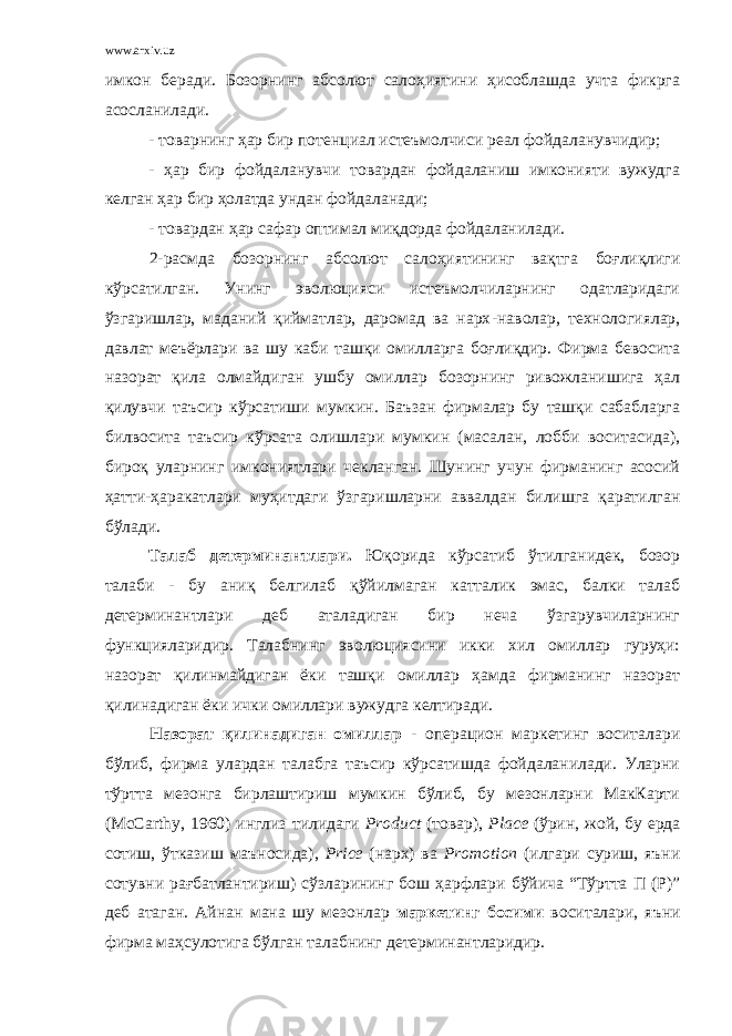 www.arxiv.uz имкон беради. Бозорнинг абсолют салоҳиятини ҳисоблашда учта фикрга асосланилади. - товарнинг ҳар бир потенциал истеъмолчиси реал фойдаланувчидир; - ҳар бир фойдаланувчи товардан фойдаланиш имконияти вужудга келган ҳар бир ҳолатда ундан фойдаланади; - товардан ҳар сафар оптимал миқдорда фойдаланилади. 2-расмда бозорнинг абсолют салоҳиятининг вақтга боғлиқлиги кўрсатилган. Унинг эволюцияси истеъмолчиларнинг одатларидаги ўзгаришлар, маданий қийматлар, даромад ва нарх - наволар, технологиялар, давлат меъёрлари ва шу каби ташқи омилларга боғлиқдир. Фирма бевосита назорат қила олмайдиган ушбу омиллар бозорнинг ривожланишига ҳал қилувчи таъсир кўрсатиши мумкин. Баъзан фирмалар бу ташқи сабабларга билвосита таъсир кўрсата олишлари мумкин (масалан, лобби воситасида), бироқ уларнинг имкониятлари чекланган. Шунинг учун фирманинг асосий ҳатти - ҳаракатлари муҳитдаги ўзгаришларни аввалдан билишга қаратилган бўлади. Талаб детерминантлари. Юқорида кўрсатиб ўтилганидек, бозор талаби - бу аниқ белгилаб қўйилмаган катталик эмас, балки талаб детерминантлари деб аталадиган бир неча ўзгарувчиларнинг функцияларидир. Талабнинг эволюциясини икки хил омиллар гуруҳи: назорат қилинмайдиган ёки ташқи омиллар ҳамда фирманинг назорат қилинадиган ёки ички омиллари вужудга келтиради. Назорат қилинадиган омиллар - операцион маркетинг воситалари бўлиб, фирма улардан талабга таъсир кўрсатишда фойдаланилади. Уларни тўртта мезонга бирлаштириш мумкин бўлиб, бу мезонларни МакКарти ( McCarthy , 1960) инглиз тилидаги Product (товар), Place (ўрин, жой, бу ерда сотиш, ўтказиш маъносида), Price (нарх) ва Promotion (илгари суриш, яъни сотувни рағбатлантириш) сўзларининг бош ҳарфлари бўйича “Тўртта П (Р)” деб атаган. Айнан мана шу мезонлар маркетинг босими воситалари, яъни фирма маҳсулотига бўлган талабнинг детерминантларидир. 