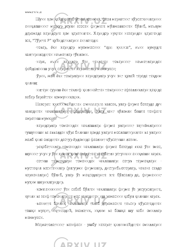 www.arxiv.uz Шуни ҳам қайд қилиб ўтиш лозимки, фаол маркетинг кўрсаткичларини аниқлашнинг мазкур усули асосан фирмага мўлжалланган бўлиб, маълум даражада харидорга ҳам қаратилган. Харидор нуқтаи назаридан қараганда эса, “Тўртта Р” қуйидагиларни англатади: -товар, ёки харидор муаммосини “ ҳал қилиш ”, яъни вужудга келтириладиган неъматлар тўплами. -нарх, яъни харидор ўзи танлаган товарнинг неъматларидан фойдаланиш учун сарфлаган харажатлар мажмуаси; -ўрин, жой ёки товарларни харидорлар учун энг қулай тарзда тақдим қилиш; -илгари суриш ёки таклиф қилинаётган товарнинг афзалликлари ҳақида хабар бераётган коммуникация. Назорат қилинмайдиган омилларга келсак, улар фирма бозорда дуч келадиган чеклашларни ифодалайди. Улар кенг кўламли бешта тоифага ажратиш мумкин: -харидорлар томонидан чеклашлар: фирма уларнинг эҳтиёжларини тушуниши ва аввалдан кўра билиши ҳамда уларга мослаштирилган ва уларни жалб қила оладиган дастур ёрдамида фаолият кўрсатиши лозим. -рақобатчилар томонидан чеклашлар: фирма бозорда якка ўзи эмас, шунинг учун у ўзи ҳимоя қила оладиган рақобатли устункни аниқлаши керак. -сотиш тармоқлари томонидан чеклашлар: сотув тармоқлари - мустақил воситачилар (улгуржи фирмалар, дистрибьюторлар, чакана савдо корхоналари) бўлиб, улар ўз мақсадларига эга бўлсалар - да, фирманинг муҳим шерикларидир. -компаниянинг ўзи сабаб бўлган чеклашлар: фирма ўз ресурсларига, кучли ва заиф томонларига мос келадиган иш режасини қабул қилиши керак. -вазиятга боғлиқ чеклашлар: талаб даражасига таъсир кўрсатадиган ташқи муҳит, иқтисодий, экологик, иқлим ва бошқа шу каби омиллар мажмуаси. Маркетологнинг вазифаси - ушбу назорат қилинмайдиган омилларни 