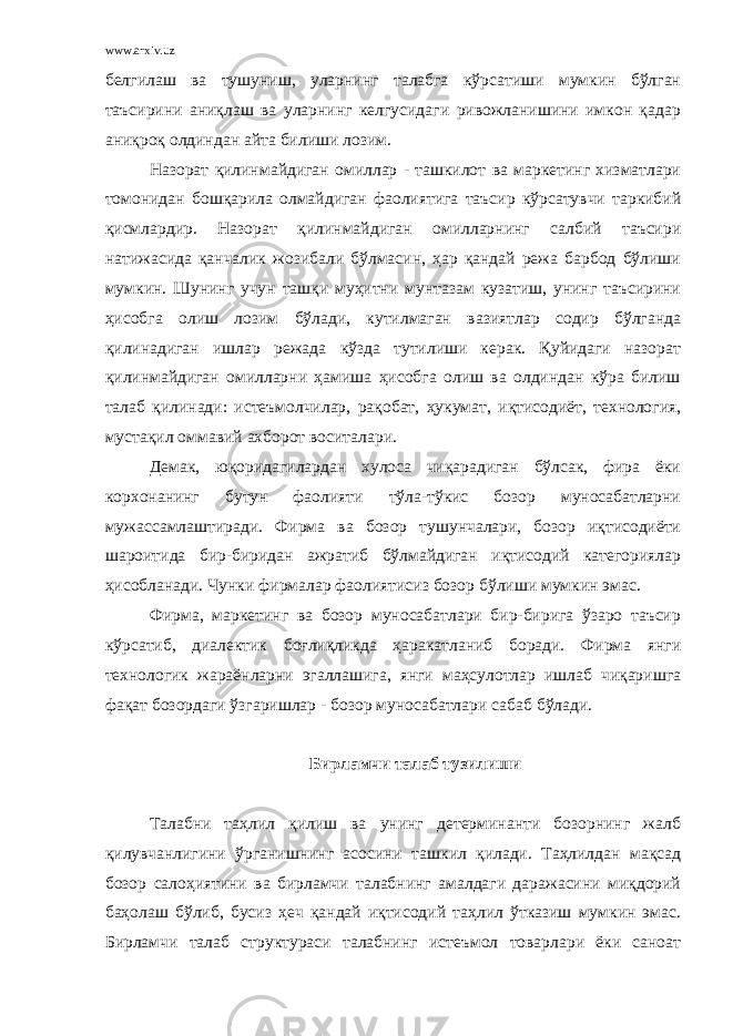 www.arxiv.uz белгилаш ва тушуниш, уларнинг талабга кўрсатиши мумкин бўлган таъсирини аниқлаш ва уларнинг келгусидаги ривожланишини имкон қадар аниқроқ олдиндан айта билиши лозим. Назорат қилинмайдиган омиллар - ташкилот ва маркетинг хизматлари томонидан бошқарила олмайдиган фаолиятига таъсир кўрсатувчи таркибий қисмлардир. Назорат қилинмайдиган омилларнинг салбий таъсири натижасида қанчалик жозибали бўлмасин, ҳар қандай режа барбод бўлиши мумкин. Шунинг учун ташқи муҳитни мунтазам кузатиш, унинг таъсирини ҳисобга олиш лозим бўлади, кутилмаган вазиятлар содир бўлганда қилинадиган ишлар режада кўзда тутилиши керак. Қуйидаги назорат қилинмайдиган омилларни ҳамиша ҳисобга олиш ва олдиндан кўра билиш талаб қилинади: истеъмолчилар, рақобат, ҳукумат, иқтисодиёт, технология, мустақил оммавий ахборот воситалари. Демак, юқоридагилардан хулоса чиқарадиган бўлсак, фира ёки корхонанинг бутун фаолияти тўла-тўкис бозор муносабатларни мужассамлаштиради. Фирма ва бозор тушунчалари, бозор иқтисодиёти шароитида бир-биридан ажратиб бўлмайдиган иқтисодий категориялар ҳисобланади. Чунки фирмалар фаолиятисиз бозор бўлиши мумкин эмас. Фирма, маркетинг ва бозор муносабатлари бир-бирига ўзаро таъсир кўрсатиб, диалектик боғлиқликда ҳаракатланиб боради. Фирма янги технологик жараёнларни эгаллашига, янги маҳсулотлар ишлаб чиқаришга фақат бозордаги ўзгаришлар - бозор муносабатлари сабаб бўлади. Бирламчи талаб тузилиши Талабни таҳлил қилиш ва унинг детерминанти бозорнинг жалб қилувчанлигини ўрганишнинг асосини ташкил қилади. Таҳлилдан мақсад бозор салоҳиятини ва бирламчи талабнинг амалдаги даражасини миқдорий баҳолаш бўлиб, бусиз ҳеч қандай иқтисодий таҳлил ўтказиш мумкин эмас. Бирламчи талаб структураси талабнинг истеъмол товарлари ёки саноат 