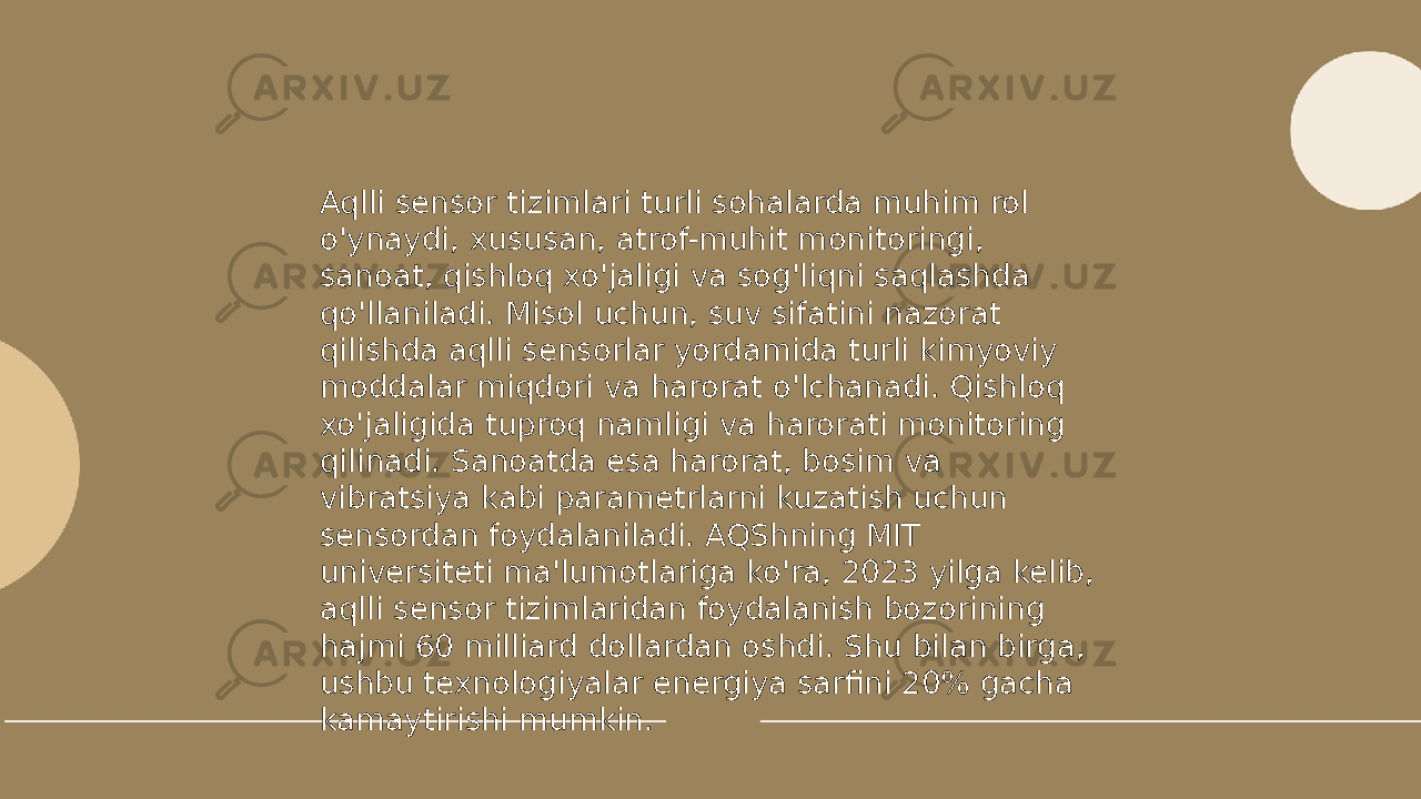 ... t.me/slaydai_bot Aqlli sensor tizimlari turli sohalarda muhim rol o&#39;ynaydi, xususan, atrof-muhit monitoringi, sanoat, qishloq xo&#39;jaligi va sog&#39;liqni saqlashda qo&#39;llaniladi. Misol uchun, suv sifatini nazorat qilishda aqlli sensorlar yordamida turli kimyoviy moddalar miqdori va harorat o&#39;lchanadi. Qishloq xo&#39;jaligida tuproq namligi va harorati monitoring qilinadi. Sanoatda esa harorat, bosim va vibratsiya kabi parametrlarni kuzatish uchun sensordan foydalaniladi. AQShning MIT universiteti ma&#39;lumotlariga ko&#39;ra, 2023 yilga kelib, aqlli sensor tizimlaridan foydalanish bozorining hajmi 60 milliard dollardan oshdi. Shu bilan birga, ushbu texnologiyalar energiya sarfini 20% gacha kamaytirishi mumkin. 