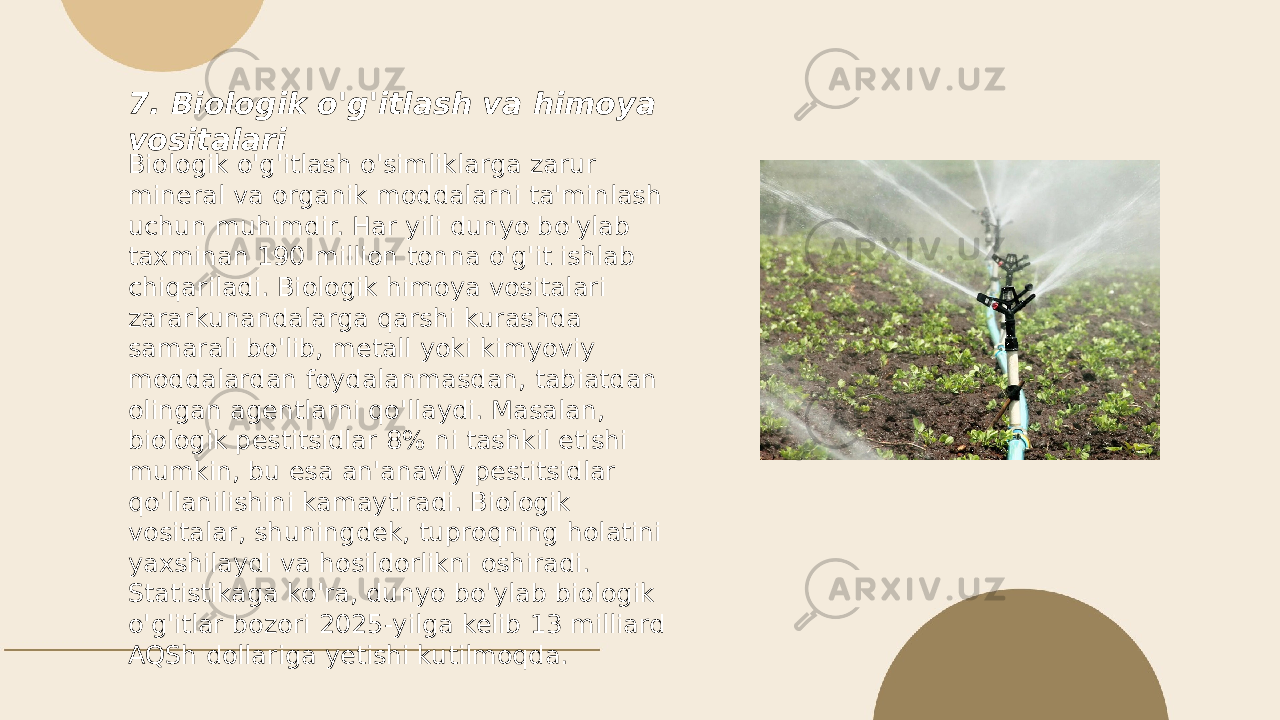 ... t.me/slaydai_bot7. Biologik o&#39;g&#39;itlash va himoya vositalari Biologik o&#39;g&#39;itlash o&#39;simliklarga zarur mineral va organik moddalarni ta&#39;minlash uchun muhimdir. Har yili dunyo bo&#39;ylab taxminan 190 million tonna o&#39;g&#39;it ishlab chiqariladi. Biologik himoya vositalari zararkunandalarga qarshi kurashda samarali bo&#39;lib, metall yoki kimyoviy moddalardan foydalanmasdan, tabiatdan olingan agentlarni qo&#39;llaydi. Masalan, biologik pestitsidlar 8% ni tashkil etishi mumkin, bu esa an&#39;anaviy pestitsidlar qo&#39;llanilishini kamaytiradi. Biologik vositalar, shuningdek, tuproqning holatini yaxshilaydi va hosildorlikni oshiradi. Statistikaga ko&#39;ra, dunyo bo&#39;ylab biologik o&#39;g&#39;itlar bozori 2025-yilga kelib 13 milliard AQSh dollariga yetishi kutilmoqda. 