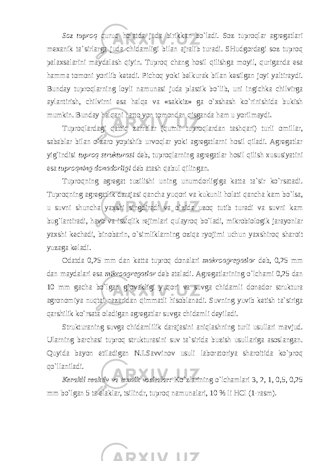 Soz tuproq quruq holatda juda birikkan bo`ladi. Soz tuproqlar agregatlari mexanik ta`sirlarga juda chidamligi bilan ajralib turadi. SHudgordagi soz tuproq palaxsalarini maydalash qiyin. Tuproq chang hosil qilishga moyil, quriganda esa hamma tomoni yorilib ketadi. Pichoq yoki belkurak bilan kesilgan joyi yaltiraydi. Bunday tuproqlarning loyli namunasi juda plastik bo`lib, uni ingichka chilvirga aylantirish, chilvirni esa halqa va «sakkiz» ga o`xshash ko`rinishida bukish mumkin. Bunday halqani hatto yon tomondan qisganda ham u yorilmaydi . Tuproqlardagi qattiq zarralar (qumli tuproqlardan tashqari) turli omillar, sabablar bilan o`zaro yopishib urvoqlar yoki agregatlarni hosil qiladi. Agregatlar yig`indisi tuproq strukturasi deb, tuproqlarning agregatlar hosil qilish xususiyatini esa tuproqning donadorligi deb atash qabul qilingan. Tuproqning agregat tuzilishi uning unumdorligiga katta ta`sir ko`rsatadi. Tuproqning agregatlik darajasi qancha yuqori va kukunli holati qancha kam bo`lsa, u suvni shuncha yaxshi singdiradi va o`zida uzoq tutib turadi va suvni kam bug`lantiradi, havo va issiqlik rejimlari qulayroq bo`ladi, mikrobiologik jarayonlar yaxshi kechadi, binobarin, o`simliklarning oziqa ryojimi uchun yaxshiroq sharoit yuzaga keladi. Odatda 0,25 mm dan katta tuproq donalari makroagregatlar deb, 0,25 mm dan maydalari esa mikroagregatlar deb ataladi. Agregatlarining o`lchami 0,25 dan 10 mm gacha bo`lgan g`ovakligi yuqori va suvga chidamli donador struktura agronomiya nuqtai nazaridan qimmatli hisoblanadi. Suvning yuvib ketish ta`siriga qarshilik ko`rsata oladigan agregatlar suvga chidamli deyiladi. Strukturaning suvga chidamlilik darajasini aniqlashning turli usullari mavjud. Ularning barchasi tuproq strukturasini suv ta`sirida buzish usullariga asoslangan. Quyida bayon etiladigan N.I.Savvinov usuli laboratoriya sharoitida ko`proq qo`llaniladi. Kerakli reaktiv va texnik vositalar: Ko`zlarining o`lchamlari 3, 2, 1, 0,5, 0,25 mm bo`lgan 5 ta elaklar, tsilindr, tuproq namunalari, 10 % li HCl (1-rasm). 