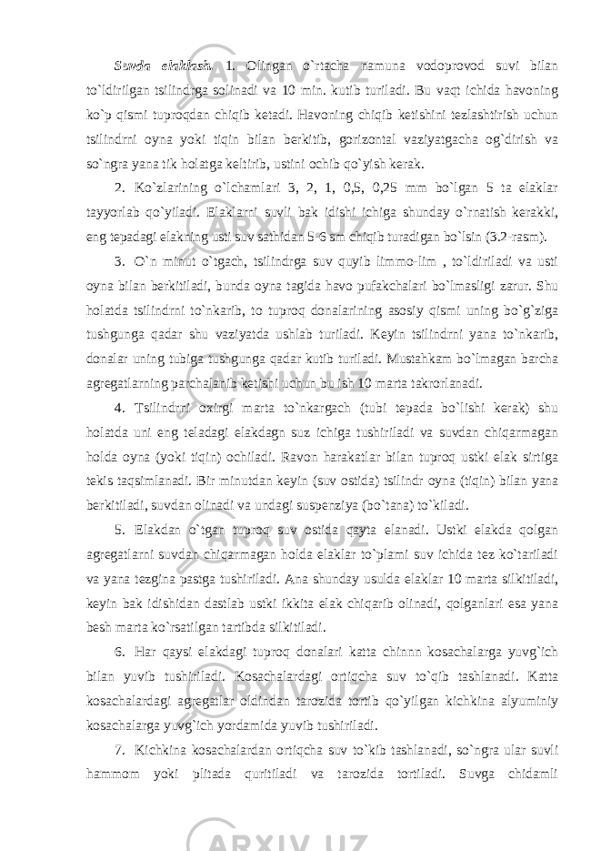 Suvda elaklash. 1. Olingan o`rtacha namuna vodoprovod suvi bilan to`ldirilgan tsilindrga solinadi va 10 min. kutib turiladi. Bu vaqt ichida havoning ko`p qismi tuproqdan chiqib ketadi. Havoning chiqib ketishini tezlashtirish uchun tsilindrni oyna yoki tiqin bilan berkitib, gorizontal vaziyatgacha og`dirish va so`ngra yana tik holatga keltirib, ustini ochib qo`yish kerak. 2. Ko`zlarining o`lchamlari 3, 2, 1, 0,5, 0,25 mm bo`lgan 5 ta elaklar tayyorlab qo`yiladi. Elaklarni suvli bak idishi ichiga shunday o`rnatish kerakki, eng tepadagi elakning usti suv sathidan 5-6 sm chiqib turadigan bo`lsin (3.2-rasm). 3. O`n minut o`tgach, tsilindrga suv quyib limmo-lim , to`ldiriladi va usti oyna bilan berkitiladi, bunda oyna tagida havo pufakchalari bo`lmasligi zarur. Shu holatda tsilindrni to`nkarib, to tuproq donalarining asosiy qismi uning bo`g`ziga tushgunga qadar shu vaziyatda ushlab turiladi. Keyin tsilindrni yana to`nkarib, donalar uning tubiga tushgunga qadar kutib turiladi. Mustahkam bo`lmagan barcha agregatlarning parchalanib ketishi uchun bu ish 10 marta takrorlanadi. 4. Tsilindrni oxirgi marta to`nkargach (tubi tepada bo`lishi kerak) shu holatda uni eng teladagi elakdagn suz ichiga tushiriladi va suvdan chiqarmagan holda oyna (yoki tiqin) ochiladi. Ravon harakatlar bilan tuproq ustki elak sirtiga tekis taqsimlanadi. Bir minutdan keyin (suv ostida) tsilindr oyna (tiqin) bilan yana berkitiladi, suvdan olinadi va undagi suspenziya (bo`tana) to`kiladi. 5. Elakdan o`tgan tuproq suv ostida qayta elanadi. Ustki elakda qolgan agregatlarni suvdan chiqarmagan holda elaklar to`plami suv ichida tez ko`tariladi va yana tezgina pastga tushiriladi. Ana shunday usulda elaklar 10 marta silkitiladi, keyin bak idishidan dastlab ustki ikkita elak chiqarib olinadi, qolganlari esa yana besh marta ko`rsatilgan tartibda silkitiladi. 6. Har qaysi elakdagi tuproq donalari katta chinnn kosachalarga yuvg`ich bilan yuvib tushiriladi. Kosachalardagi ortiqcha suv to`qib tashlanadi. Katta kosachalardagi agregatlar oldindan tarozida tortib qo`yilgan kichkina alyuminiy kosachalarga yuvg`ich yordamida yuvib tushiriladi. 7. Kichkina kosachalardan ortiqcha suv to`kib tashlanadi, so`ngra ular suvli hammom yoki plitada quritiladi va tarozida tortiladi. Suvga chidamli 