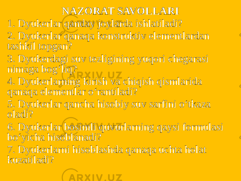 NAZORAT SAVOLLARI 1. Dyukerlar qanday joylarda ishlatiladi? 2. Dyukerlar qanaqa konstruktiv elementlardan tashkil topgan? 3. Dyukerdagi suv tezligining yuqori chegarasi nimaga bog‘liq? 4. Dyukerlarning kirish va chiqish qismlarida qanaqa elementlar o‘rantiladi? 5. Dyukerlar qancha hisobiy suv sarfini o‘tkaza oladi? 6. Dyukerlar bosimli quvurlarning qaysi formulasi bo‘yicha hisoblanadi? 7. Dyukerlarni hisoblashda qanaqa uchta holat kuzatiladi? 