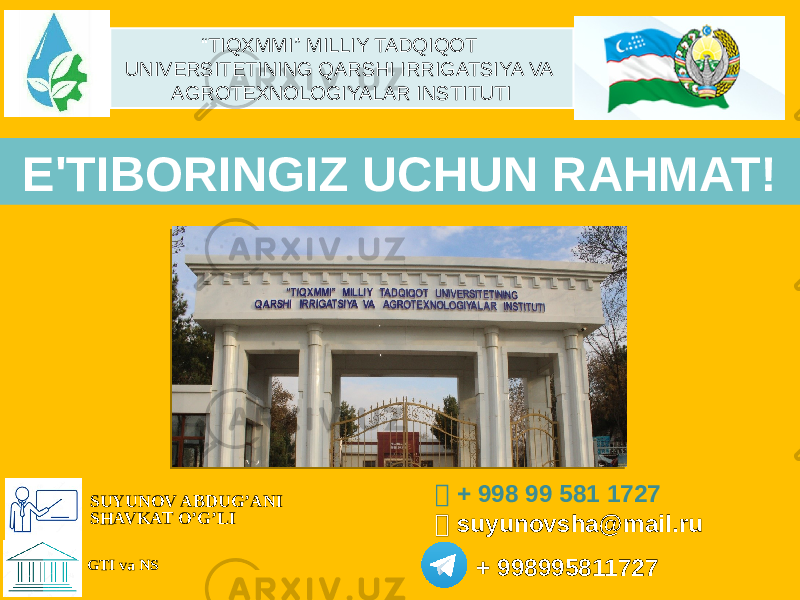 E&#39;TIBОRINGIZ UCHUN RAHMAT!  + 998 99 581 1727  suyunovsha@mail.ru + 998995811727 SUYUNOV ABDUG’ANI SHAVKAT O’G’LI GTI va NS “ TIQXMMI” MILLIY TADQIQOT UNIVERSITETINING QARSHI IRRIGATSIYA VA AGROTEXNOLOGIYALAR INSTITUTI 