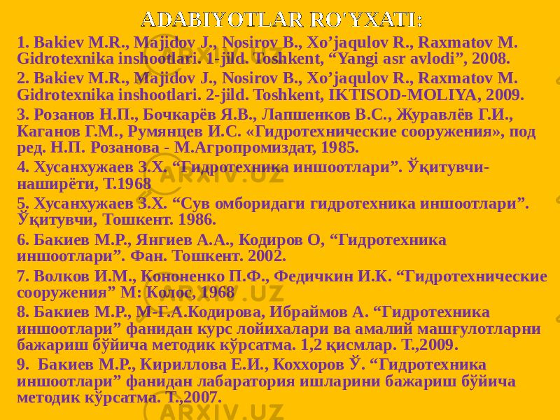 ADABIYOTLAR RO&#39;YXATI: 1. Bakiev M.R., Majidov J., Nosirov B., Xo’jaqulov R., Raxmatov M. Gidrotexnika inshootlari. 1-jild. Toshkent, “Yangi asr avlodi”, 2008. 2. Bakiev M.R., Majidov J., Nosirov B., Xo’jaqulov R., Raxmatov M. Gidrotexnika inshootlari. 2-jild. Toshkent, IKTISOD-MOLIYA, 2009. 3. Розанов Н.П., Бочкарёв Я.В., Лапшенков В.С., Журавлёв Г.И., Каганов Г.М., Румянцев И.С. «Гидротехнические сооружения», под ред. Н.П. Розанова - М.Агропромиздат, 1985. 4. Хусанхужаев З.Х. “Гидротехника иншоотлари”. Ўқитувчи- наширёти, Т.1968 5. Хусанхужаев З.Х. “Сув омборидаги гидротехника иншоотлари”. Ўқитувчи, Тошкент. 1986. 6. Бакиев М.Р., Янгиев А.А., Кодиров О, “Гидротехника иншоотлари”. Фан. Тошкент. 2002. 7. Волков И.М., Кононенко П.Ф., Федичкин И.К. “Гидротехнические сооружения” М: Колос, 1968 8. Бакиев М.Р., М-Г.А.Кодирова, Ибраймов А. “Гидротехника иншоотлари” фанидан курс лойихалари ва амалий машғулотларни бажариш бўйича методик кўрсатма. 1,2 қисмлар. Т.,2009. 9. Бакиев М.Р., Кириллова Е.И., Коххоров Ў. “Гидротехника иншоотлари” фанидан лабаратория ишларини бажариш бўйича методик кўрсатма. Т.,2007. 