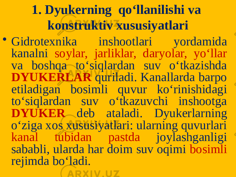 1. Dyukerning qo‘llanilishi va konstruktiv xususiyatlari • Gidrotexnika inshootlari yordamida kanalni soylar, jarliklar, daryolar, yo‘llar va boshqa to‘siqlardan suv o‘tkazishda DYUKERLAR quriladi. Kanallarda barpo etiladigan bosimli quvur ko‘rinishidagi to‘siqlardan suv o‘tkazuvchi inshootga DYUKER deb ataladi. Dyukerlar ning o‘ziga xos xususiyatlari: ularning quvurlari kanal tubidan pastda joylashganligi sababli, ularda har doim suv oqimi bosimli rejimda bo‘ladi. 