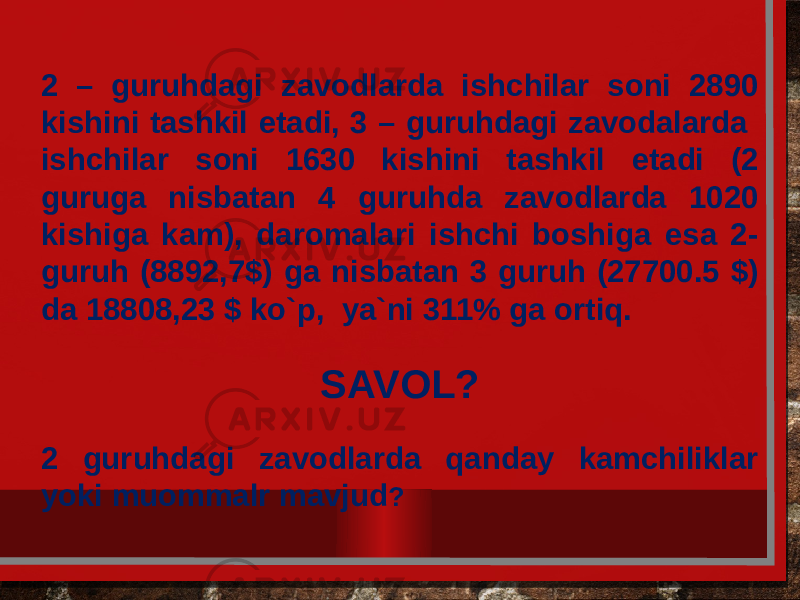 2 – guruhdagi zavodlarda ishchilar soni 2890 kishini tashkil etadi, 3 – guruhdagi zavodalarda ishchilar soni 1630 kishini tashkil etadi (2 guruga nisbatan 4 guruhda zavodlarda 1020 kishiga kam), daromalari ishchi boshiga esa 2- guruh (8892,7$) ga nisbatan 3 guruh (27700.5 $) da 18808,23 $ ko`p, ya`ni 311% ga ortiq.   SAVOL? 2 guruhdagi zavodlarda qanday kamchiliklar yoki muommalr mavjud ? 