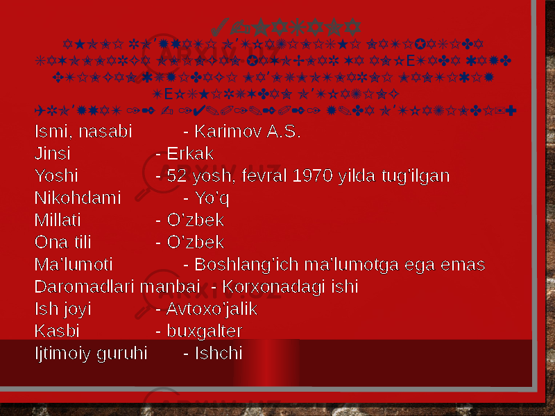 3-MASALA AHOLI RO YXATI O TKAZILISHI NATIJASIDA ’ ’ SAVOLLARGA OLINGAN JAVOBLAR VA ANK TADA QAYD Е ETILGAN QUYIDAGI MA LUMOTLARNI MANTIQIY ’ T KSHIRUVDAN O TKAZING Е ’ (RO YXAT 12 - 14.01.2021 Y.DA O TKAZILDI): ’ ’ Ismi, nasabi - Karimov A.S. Jinsi - Erkak Yoshi - 52 yosh, fеvral 1970 yilda tug’ilgan Nikohdami - Yo’q Millati - O’zbеk Ona tili - O’zbеk Ma’lumoti - Boshlang’ich ma’lumotga ega emas Daromadlari manbai - Korxonadagi ishi Ish joyi - Avtoxo’jalik Kasbi - buxgaltеr Ijtimoiy guruhi - Ishchi 