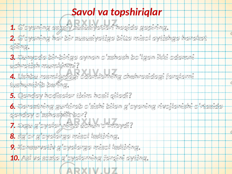 Savol va topshiriqlar 1. G‘oyaning asosiy xususiyatlari haqida gapiring. 2. G‘oyaning har bir xususiyatiga bitta misol aytishga harakat qiling. 3. Dunyoda bir-biriga aynan o‘xshash bo‘lgan ikki odamni uchratish mumkinmi? 4. Ushbu rasmlardagi odamlarning chehrasidagi farqlarni tushuntirib bering. 5. Qanday hodisalar tizim hosil qiladi? 6. Daraxtning gurkirab o‘sishi bilan g‘oyaning rivojlanishi o‘rtasida qanday o‘xshashlik bor? 7. Ezgu g‘oyalar nima uchun o‘lmaydi? 8. Ilg‘or g‘oyalarga misol keltiring. 9. Konservativ g‘oyalarga misol keltiring. 10. Asl va soxta g‘oyalarning farqini ayting. 