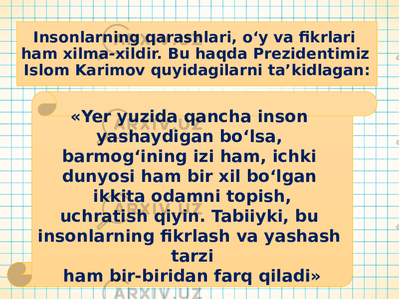 Insonlarning qarashlari, o‘y va fikrlari ham xilma-xildir. Bu haqda Prezidentimiz Islom Karimov quyidagilarni ta’kidlagan: «Yer yuzida qancha inson yashaydigan bo‘lsa, barmog‘ining izi ham, ichki dunyosi ham bir xil bo‘lgan ikkita odamni topish, uchratish qiyin. Tabiiyki, bu insonlarning fikrlash va yashash tarzi ham bir-biridan farq qiladi» 