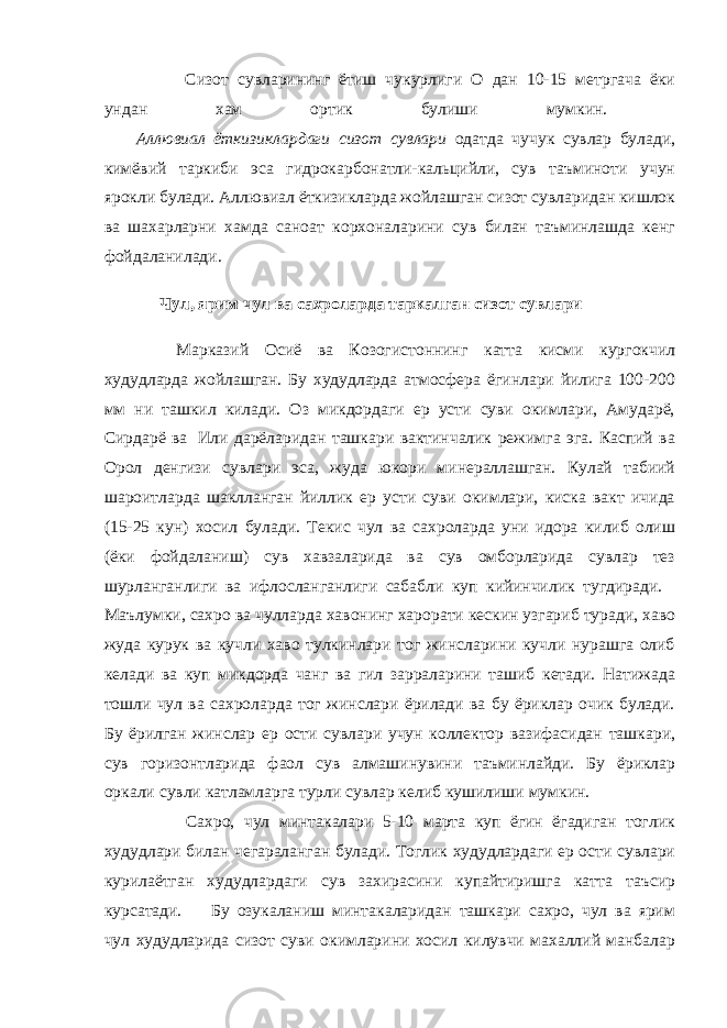         Сизот сувларининг ётиш чукурлиги О дан 10-15 метргача ёки ундан хам ортик булиши мумкин.         Аллювиал ёткизиклардаги сизот сувлари одатда чучук сувлар булади, кимёвий таркиби эса гидрокарбонатли-кальцийли, сув таъминоти учун ярокли булади. Аллювиал ёткизикларда жойлашган сизот сувларидан кишлок ва шахарларни хамда саноат корхоналарини сув билан таъминлашда кенг фойдаланилади. Чул, ярим чул ва сахроларда таркалган сизот сувлари         Марказий Осиё ва Козогистоннинг катта кисми кургокчил худудларда жойлашган. Бу худудларда атмосфера ёгинлари йилига 100-200 мм ни ташкил килади. Оз микдордаги ер усти суви окимлари, Амударё, Сирдарё ва   Или дарёларидан ташкари вактинчалик режимга эга. Каспий ва Орол денгизи сувлари эса, жуда юкори минераллашган. Кулай табиий шароитларда шаклланган йиллик ер усти суви окимлари, киска вакт ичида (15-25 кун) хосил булади. Текис чул ва сахроларда уни идора килиб олиш (ёки фойдаланиш) сув хавзаларида ва сув омборларида сувлар тез шурланганлиги ва ифлосланганлиги сабабли куп кийинчилик тугдиради.       Маълумки, сахро ва чулларда хавонинг харорати кескин узгариб туради, хаво жуда курук ва кучли хаво тулкинлари тог жинсларини кучли нурашга олиб келади ва куп микдорда чанг ва гил зарраларини ташиб кетади. Натижада тошли чул ва сахроларда тог жинслари ёрилади ва бу ёриклар очик булади. Бу ёрилган жинслар ер ости сувлари учун коллектор вазифасидан ташкари, сув горизонтларида фаол сув алмашинувини таъминлайди. Бу ёриклар оркали сувли катламларга турли сувлар келиб кушилиши мумкин.         Сахро, чул минтакалари 5-10 марта куп ёгин ёгадиган тоглик худудлари билан чегараланган булади. Тоглик худудлардаги ер ости сувлари курилаётган худудлардаги сув захирасини купайтиришга катта таъсир курсатади.           Бу озукаланиш минтакаларидан ташкари сахро, чул ва ярим чул худудларида сизот суви окимларини хосил килувчи махаллий манбалар 