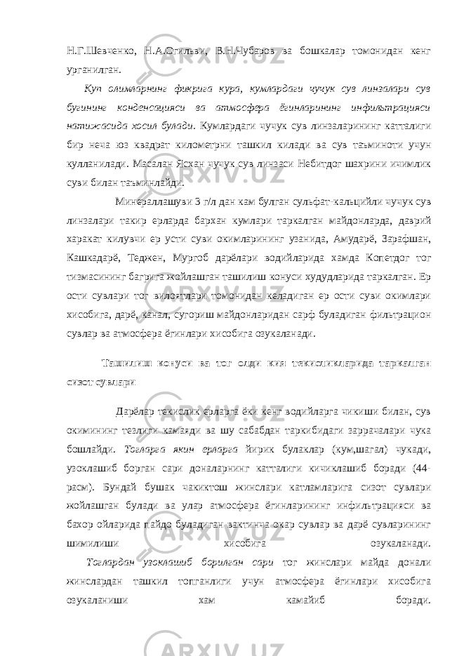 Н.Г.Шевченко, Н.А.Огильви, В.Н.Чубаров ва бошкалар томонидан кенг урганилган.         Куп олимларнинг фикрига кура, кумлардаги чучук сув линзалари сув бугининг конденсацияси ва атмосфера ёгинларининг инфильтрацияси натижасида хосил булади. Кумлардаги чучук сув линзаларининг катталиги бир неча юз квадрат километрни ташкил килади ва сув таъминоти учун кулланилади. Масалан Ясхан чучук сув линзаси Небитдог шахрини ичимлик суви билан таъминлайди.         Минераллашуви 3 г / л дан кам булган сульфат - кальцийли чучук сув линзалари такир ерларда бархан кумлари таркалган майдонларда , даврий харакат килувчи ер усти суви окимларининг узанида , Амударё , Зарафшан , Кашкадарё , Теджен , Мургоб дарёлари водийларида хамда Копетдог тог тизмасининг багрига жойлашган ташилиш конуси худудларида таркалган . Ер ости сувлари тог вилоятлари томонидан келадиган ер ости суви окимлари хисобига, дарё, канал, сугориш майдонларидан сарф буладиган фильтрацион сувлар ва атмосфера ёгинлари хисобига озукаланади. Ташилиш конуси ва тог олди кия текисликларида таркалган сизот сувлари         Дарёлар текислик ерларга ёки кенг водийларга чикиши билан, сув окимининг тезлиги камаяди ва шу сабабдан таркибидаги заррачалари чука бошлайди. Тогларга якин ерларга йирик булаклар (кум,шагал) чукади, узоклашиб борган сари доналарнинг катталиги кичиклашиб боради (44- расм). Бундай бушак чакиктош жинслари катламларига сизот сувлари жойлашган булади ва улар атмосфера ёгинларининг инфильтрацияси ва бахор ойларида пайдо буладиган вактинча окар сувлар ва дарё сувларининг шимилиши хисобига озукаланади.         Тоглардан узоклашиб борилган сари тог жинслари майда донали жинслардан ташкил топганлиги учун атмосфера ёгинлари хисобига озукаланиши хам камайиб боради. 