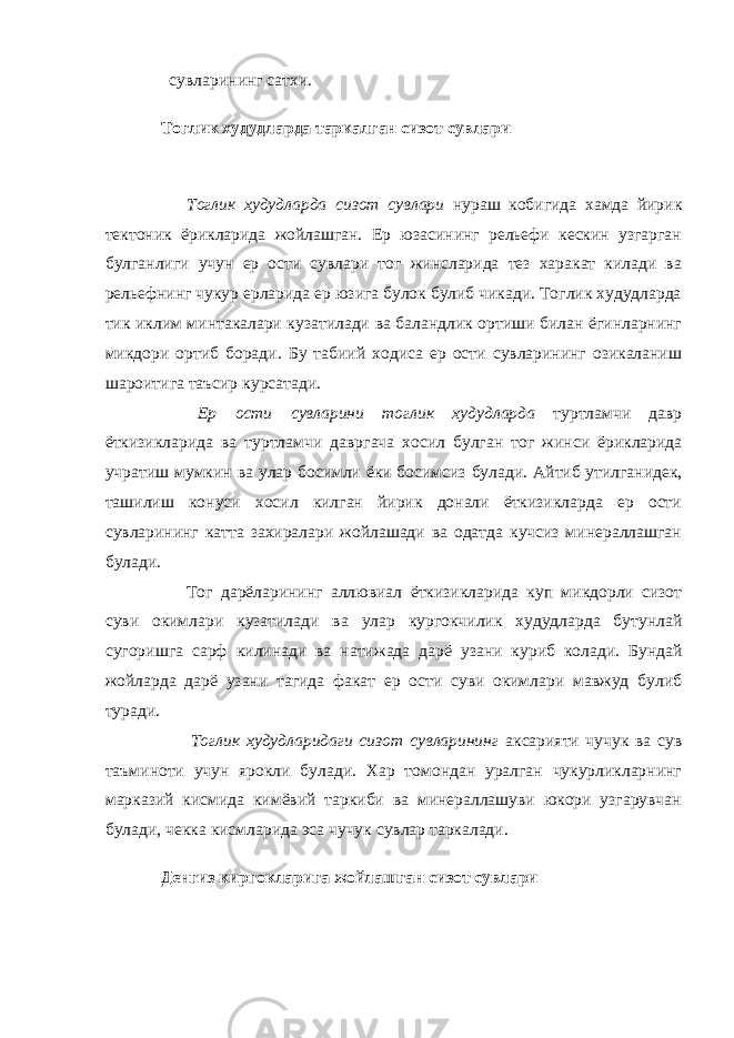   сувларининг сатхи. Тоглик худудларда таркалган сизот сувлари           Тоглик худудларда сизот сувлари нураш кобигида хамда йирик тектоник ёрикларида жойлашган. Ер юзасининг рельефи кескин узгарган булганлиги учун ер ости сувлари тог жинсларида тез харакат килади ва рельефнинг чукур ерларида ер юзига булок булиб чикади. Тоглик худудларда тик иклим минтакалари кузатилади ва баландлик ортиши билан ёгинларнинг микдори ортиб боради. Бу табиий ходиса ер ости сувларининг озикаланиш шароитига таъсир курсатади.         Ер ости сувларини тоглик худудларда туртламчи давр ёткизикларида ва туртламчи давргача хосил булган тог жинси ёрикларида учратиш мумкин ва улар босимли ёки босимсиз булади . Айтиб утилганидек, ташилиш конуси хосил килган йирик донали ёткизикларда ер ости сувларининг катта захиралари жойлашади ва одатда кучсиз минераллашган булади.         Тог дарёларининг аллювиал ёткизикларида куп микдорли сизот суви окимлари кузатилади ва улар кургокчилик худудларда бутунлай сугоришга сарф килинади ва натижада дарё узани куриб колади . Бундай жойларда дарё узани тагида факат ер ости суви окимлари мавжуд булиб туради.         Тоглик худудларидаги сизот сувларининг аксарияти чучук ва сув таъминоти учун ярокли булади. Хар томондан уралган чукурликларнинг марказий кисмида кимёвий таркиби ва минераллашуви юкори узгарувчан булади, чекка кисмларида эса чучук сувлар таркалади. Денгиз киргокларига жойлашган сизот сувлари   