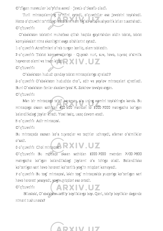 O`tilgan mavzular bo`yicha savol - javob o`tkazib oladi. Turli mintaqalarning ta’rifini aytadi, o`quvchilar esa javobini topishadi. Hatto o`qituvchi ta’rifdagi xatolarni ham ilg`ab olib, hushyorlik bilan tuzatishadi. O`qituvchi: O`zbekiston tabiatini muhofaza qilish haqida gapirishdan oldin tabiat, tabiat komplekslari nima ekanligini esga olishlarini aytadi. 1-o`quvchi: Atrofimizni o`rab turgan borliq, olam tabiatdir. 2-o`quvchi: Tabiat komponetlariga - Quyosh nuri, suv, havo, tuproq o`simlik hayvonot olami va inson kiradi. O`qituvchi: O`zbekiston hududi qanday tabiat mintaqalariga ajraladi? 3-o`quvchi: O`zbekiston hududida cho`l, adir va yaylov mintaqalari ajratiladi. Buni O`zbekiston fanlar akademiyasi K. Zokirov tavsiya etgan. O`qituvchi: Men bir mintaqaga ta’rif beraman, siz uning nomini topishingiz kerak. Bu mintaqaga okean sathidan 400-500 metrdan to 1000-2000 metrgacha bo`lgan balandlikdagi joylar kiradi. Yozi issiq, uzoq davom etadi. 5-o`quvchi: Adir mintaqasi. O`qituvchi: Bu mintaqada asosan bo`z tuproqlar va taqirlar uchraydi, efemer o`simliklar o`sadi. 6-o`quvchi: Chol mintaqasi. O`qituvchi: Bu mintaqa okean sathidan 1000-2000 metrdan 2700-2800 metrgacha bo`lgan balandlikdagi joylarni o`z ichiga oladi. Balandlikka ko`tarilgan sari havo harorati ko`tarilib yog`in miqdori kamayadi. 7-o`quvchi: Bu tog` mintaqasi, lekin tog` mintaqasida yuqoriga ko`tarilgan sari havo harorati pasayadi, yogin miqdori esa ortadi. O`qituvchi: Bilasizki, O`zbekiston tabiiy boyliklarga boy. Qani, tabiiy boyliklar deganda nimani tushunasiz? 