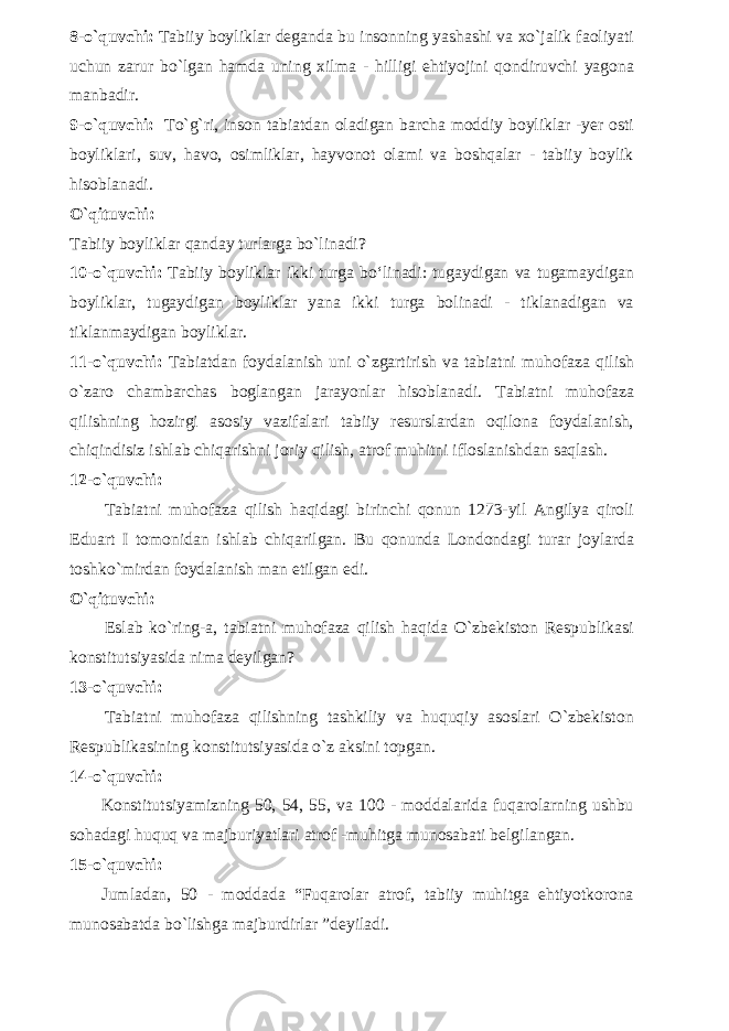 8-o`quvchi: Tabiiy boyliklar deganda bu insonning yashashi va xo`jalik faoliyati uchun zarur bo`lgan hamda uning xilma - hilligi ehtiyojini qondiruvchi yagona manbadir. 9-o`quvchi: To`g`ri, inson tabiatdan oladigan barcha moddiy boyliklar -yer osti boyliklari, suv, havo, osimliklar, hayvonot olami va boshqalar - tabiiy boylik hisoblanadi. O`qituvchi: Tabiiy boyliklar qanday turlarga bo`linadi? 10-o`quvchi: Tabiiy boyliklar ikki turga bo‘linadi: tugaydigan va tugamaydigan boyliklar, tugaydigan boyliklar yana ikki turga bolinadi - tiklanadigan va tiklanmaydigan boyliklar. 11-o`quvchi: Tabiatdan foydalanish uni o`zgartirish va tabiatni muhofaza qilish o`zaro chambarchas boglangan jarayonlar hisoblanadi. Tabiatni muhofaza qilishning hozirgi asosiy vazifalari tabiiy resurslardan oqilona foydalanish, chiqindisiz ishlab chiqarishni joriy qilish, atrof muhitni ifloslanishdan saqlash. 12-o`quvchi: Tabiatni muhofaza qilish haqidagi birinchi qonun 1273-yil Angilya qiroli Eduart I tomonidan ishlab chiqarilgan. Bu qonunda Londondagi turar joylarda toshko`mirdan foydalanish man etilgan edi. O`qituvchi: Eslab ko`ring-a, tabiatni muhofaza qilish haqida O`zbekiston Respublikasi konstitutsiyasida nima deyilgan? 13-o`quvchi: Tabiatni muhofaza qilishning tashkiliy va huquqiy asoslari O`zbekiston Respublikasining konstitutsiyasida o`z aksini topgan. 14-o`quvchi: Konstitutsiyamizning 50, 54, 55, va 100 - moddalarida fuqarolarning ushbu sohadagi huquq va majburiyatlari atrof -muhitga munosabati belgilangan. 15-o`quvchi: Jumladan, 50 - moddada “Fuqarolar atrof, tabiiy muhitga ehtiyotkorona munosabatda bo`lishga majburdirlar ”deyiladi. 