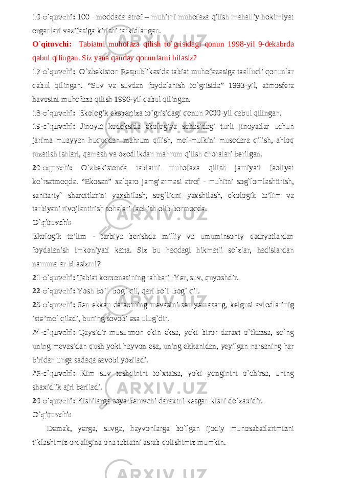 16-o`quvchi: 100 - moddada atrof – muhitni muhofaza qilish mahalliy hokimiyat organlari vazifasiga kirishi ta’kidlangan. O`qituvchi: Tabiatni muhofaza qilish to`grisidagi qonun 1998-yil 9-dekabrda qabul qilingan. Siz yana qanday qonunlarni bilasiz? 17-o`quvchi: O`zbekiston Respublikasida tabiat muhofazasiga taalluqli qonunlar qabul qilingan. “Suv va suvdan foydalanish to`grisida” 1993-yil, atmosfera havosini muhofaza qilish 1996-yil qabul qilingan. 18-o`quvchi: Ekologik ekspertiza to`grisidagi qonun 2000-yil qabul qilingan. 19-o`quvchi: Jinoyat kodeksida ekologiya sohasidagi turli jinoyatlar uchun jarima muayyan huquqdan mahrum qilish, mol-mulkini musodara qilish, ahloq tuzatish ishlari, qamash va ozodlikdan mahrum qilish choralari berilgan. 20-oquvchi: O`zbekistonda tabiatni muhofaza qilish jamiyati faoliyat ko`rsatmoqda. “Ekosan” xalqaro jamg‘armasi atrof - muhitni sog`lomlashtirish, sanitariy` sharoitlarini yaxshilash, sog`liqni yaxshilash, ekologik ta’lim va tarbiyani rivojlantirish sohalari faol ish olib bormoqda. O`qituvchi: Ekologik ta’lim - tarbiya berishda milliy va umuminsoniy qadryatlardan foydalanish imkoniyati katta. Siz bu haqdagi hikmatli so`zlar, hadislardan namunalar bilasizmi? 21-o`quvchi: Tabiat korxonasining rahbari -Yer, suv, quyoshdir. 22-o`quvchi: Yosh bo`l bog` qil, qari bo`l bog` qil. 23-o`quvchi: Sen ekkan daraxtning mevasini sen yemasang, kelgusi avlodlarinig iste’mol qiladi, buning sovobi esa ulug`dir. 24-o`quvchi: Qaysidir musurmon ekin eksa, yoki biror daraxt o`tkazsa, so`ng uning mevasidan qush yoki hayvon esa, uning ekkanidan, yeyilgan narsaning har biridan unga sadaqa savobi yoziladi. 25-o`quvchi: Kim suv toshqinini to`xtatsa, yoki yonginini o`chirsa, uning shaxidlik ajri beriladi. 26-o`quvchi: Kishilarga soya beruvchi daraxtni kesgan kishi do`zaxidir. O`qituvchi: Demak, yerga, suvga, hayvonlarga bo`lgan ijodiy munosabatlarimizni tiklashimiz orqaligina ona tabiatni asrab qolishimiz mumkin. 