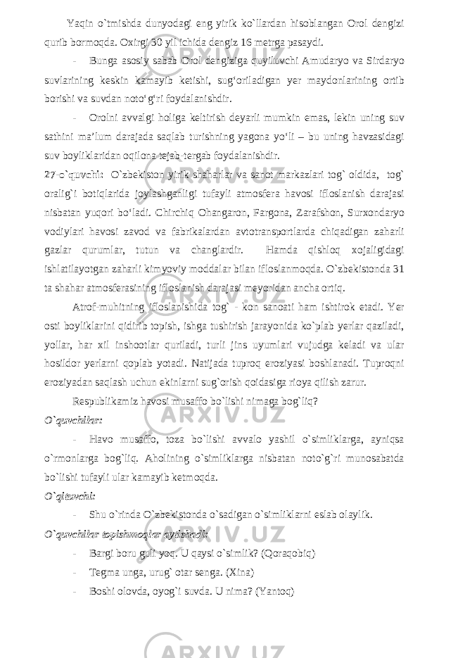 Yaqin o`tmishda dunyodagi eng yirik ko`llardan hisoblangan Orol dengizi qurib bormoqda. Oxirgi 30 yil ichida dengiz 16 metrga pasaydi. - Bunga asosiy sabab Orol dengiziga quyiluvchi Amudaryo va Sirdaryo suvlarining keskin kamayib ketishi, sug‘oriladigan yer maydonlarining ortib borishi va suvdan noto‘g‘ri foydalanishdir. - Orolni avvalgi holiga keltirish deyarli mumkin emas, lekin uning suv sathini ma’lum darajada saqlab turishning yagona yo‘li – bu uning havzasidagi suv boyliklaridan oqilona tejab-tergab foydalanishdir. 27-o`quvchi: O`zbekiston yirik shaharlar va sanot markazlari tog` oldida, tog` oralig`i botiqlarida joylashganligi tufayli atmosfera havosi ifloslanish darajasi nisbatan yuqori bo‘ladi. Chirchiq Ohangaron, Fargona, Zarafshon, Surxondaryo vodiylari havosi zavod va fabrikalardan avtotransportlarda chiqadigan zaharli gazlar qurumlar, tutun va changlardir. Hamda qishloq xojaligidagi ishlatilayotgan zaharli kimyoviy moddalar bilan ifloslanmoqda. O`zbekistonda 31 ta shahar atmosferasining ifloslanish darajasi meyoridan ancha ortiq. Atrof-muhitning ifloslanishida tog` - kon sanoati ham ishtirok etadi. Yer osti boyliklarini qidirib topish, ishga tushirish jarayonida ko`plab yerlar qaziladi, yollar, har xil inshootlar quriladi, turli jins uyumlari vujudga keladi va ular hosildor yerlarni qoplab yotadi. Natijada tuproq eroziyasi boshlanadi. Tuproqni eroziyadan saqlash uchun ekinlarni sug`orish qoidasiga rioya qilish zarur. Respublikamiz havosi musaffo bo`lishi nimaga bog`liq? O`quvchilar: - Havo musaffo, toza bo`lishi avvalo yashil o`simliklarga, ayniqsa o`rmonlarga bog`liq. Aholining o`simliklarga nisbatan noto`g`ri munosabatda bo`lishi tufayli ular kamayib ketmoqda. O`qituvchi: - Shu o`rinda O`zbekistonda o`sadigan o`simliklarni eslab olaylik. O`quvchilar topishmoqlar aytishadi: - Bargi boru guli yoq. U qaysi o`simlik? (Qoraqobiq) - Tegma unga, urug` otar senga. (Xina) - Boshi olovda, oyog`i suvda. U nima? (Yantoq) 