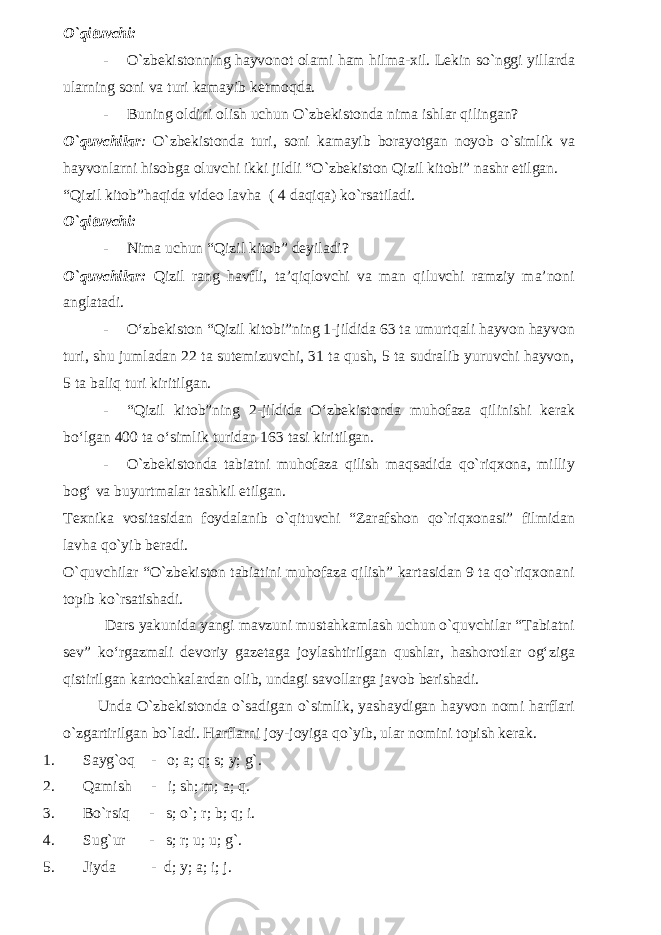 O`qituvchi: - O`zbekistonning hayvonot olami ham hilma-xil. Lekin so`nggi yillarda ularning soni va turi kamayib ketmoqda. - Buning oldini olish uchun O`zbekistonda nima ishlar qilingan? O`quvchilar : O`zbekistonda turi, soni kamayib borayotgan noyob o`simlik va hayvonlarni hisobga oluvchi ikki jildli “O`zbekiston Qizil kitobi” nashr etilgan. “Qizil kitob”haqida video lavha ( 4 daqiqa) ko`rsatiladi. O`qituvchi: - Nima uchun “Qizil kitob” deyiladi? O`quvchilar: Qizil rang havfli, ta’qiqlovchi va man qiluvchi ramziy ma’noni anglatadi. - O‘zbekiston “Qizil kitobi”ning 1-jildida 63 ta umurtqali hayvon hayvon turi, shu jumladan 22 ta sutemizuvchi, 31 ta qush, 5 ta sudralib yuruvchi hayvon, 5 ta baliq turi kiritilgan. - “Qizil kitob”ning 2-jildida O‘zbekistonda muhofaza qilinishi kerak bo‘lgan 400 ta o‘simlik turidan 163 tasi kiritilgan. - O`zbekistonda tabiatni muhofaza qilish maqsadida qo`riqxona, milliy bog‘ va buyurtmalar tashkil etilgan. Texnika vositasidan foydalanib o`qituvchi “Zarafshon qo`riqxonasi” filmidan lavha qo`yib beradi. O`quvchilar “O`zbekiston tabiatini muhofaza qilish” kartasidan 9 ta qo`riqxonani topib ko`rsatishadi. Dars yakunida yangi mavzuni mustahkamlash uchun o`quvchilar “Tabiatni sev” ko‘rgazmali devoriy gazetaga joylashtirilgan qushlar, hashorotlar og‘ziga qistirilgan kartochkalardan olib, undagi savollarga javob berishadi. Unda O`zbekistonda o`sadigan o`simlik, yashaydigan hayvon nomi harflari o`zgartirilgan bo`ladi. Harflarni joy-joyiga qo`yib, ular nomini topish kerak. 1. Sayg`oq - o; a; q; s; y; g`. 2. Qamish - i; sh; m; a; q. 3. Bo`rsiq - s; o`; r; b; q; i. 4. Sug`ur - s; r; u; u; g`. 5. Jiyda - d; y; a; i; j. 