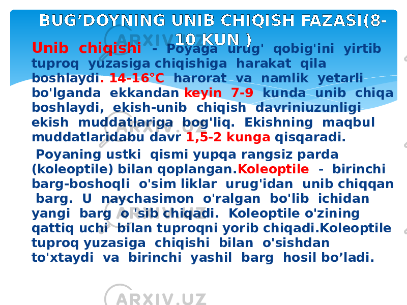 Unib chiqishi - Poyaga urug&#39; qobig&#39;ini yirtib tuproq yuzasiga chiqishiga harakat qila boshlaydi . 14-16°C harorat va namlik yetarli bo&#39;lganda ekkandan keyin 7-9 kunda unib chiqa boshlaydi, ekish-unib chiqish davriniuzunligi ekish muddatlariga bog&#39;liq. Ekishning maqbul muddatlaridabu davr 1,5-2 kunga qisqaradi. Poyaning ustki qismi yupqa rangsiz parda (koleoptile) bilan qoplangan. Koleoptile - birinchi barg-boshoqli o&#39;sim liklar urug&#39;idan unib chiqqan barg. U naychasimon o&#39;ralgan bo&#39;lib ichidan yangi barg o &#39;sib chiqadi. Koleoptile o&#39;zining qattiq uchi bilan tuproqni yorib chiqadi.Koleoptile tuproq yuzasiga chiqishi bilan o&#39;sishdan to&#39;xtaydi va birinchi yashil barg hosil bo’ladi. BUG’DOYNING UNIB CHIQISH FAZASI(8- 10 KUN ) 