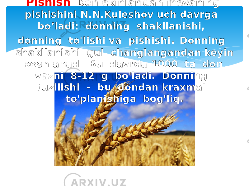 Pishish . Don ekinlaridan mevaning pishishini N.N.Kuleshov uch davrga bo’ladi: donning shakllanishi, donning to&#39;lishi va pishishi . Donning shakllanishi gul changlangandan keyin boshlanadi . Bu davrda 1000 ta don vazni 8-12 g bo&#39;ladi. Donning tuzilishi - bu dondan kraxmal to&#39;planishiga bog&#39;liq. 