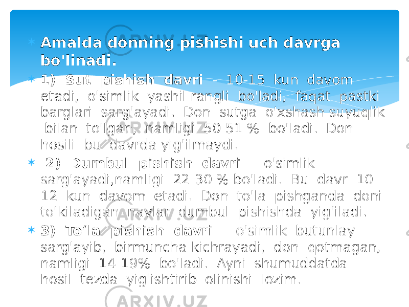  Amalda donning pishishi uch davrga bo&#39;linadi.  1) Sut pishish davri - 10-15 kun davom etadi, o&#39;simlik yashil rangli bo&#39;ladi, faqat pastki barglari sarg&#39;ayadi. Don sutga o&#39;xshash suyuqlik bilan to&#39;lgan, namligi 50-51 % bo&#39;ladi. Don hosili bu davrda yig&#39;ilmaydi.  2) Dumbul pishish davri - o&#39;simlik sarg&#39;ayadi,namligi 22-30 % bo&#39;ladi. Bu davr 10- 12 kun davom etadi. Don to&#39;la pishganda doni to&#39;kiladigan navlar dumbul pishishda yig&#39;iladi.  3) To‘la pishish davri - o&#39;simlik butunlay sarg&#39;ayib, birmuncha kichrayadi, don qotmagan, namligi 14-19% bo&#39;ladi. Ayni shumuddatda hosil tezda yig&#39;ishtirib olinishi lozim. 