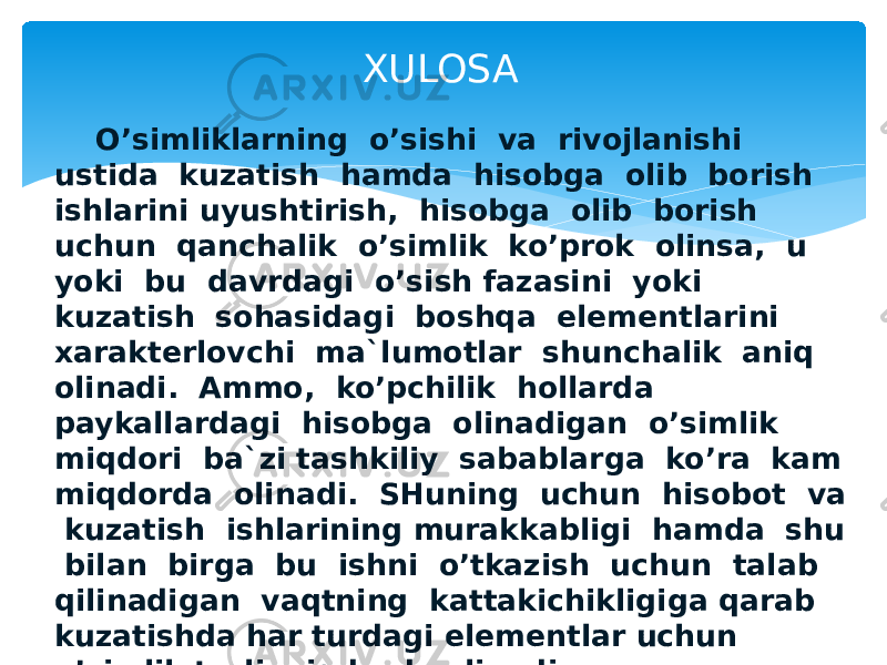  O’simliklarning o’sishi va rivojlanishi ustida kuzatish hamda hisobga olib borish ishlarini uyushtirish, hisobga olib borish uchun qanchalik o’simlik ko’prok olinsa, u yoki bu davrdagi o’sish fazasini yoki kuzatish sohasidagi boshqa elementlarini xarakterlovchi ma`lumotlar shunchalik aniq olinadi. Ammo, ko’pchilik hollarda paykallardagi hisobga olinadigan o’simlik miqdori ba`zi tashkiliy sabablarga ko’ra kam miqdorda olinadi. SHuning uchun hisobot va kuzatish ishlarining murakkabligi hamda shu bilan birga bu ishni o’tkazish uchun talab qilinadigan vaqtning kattakichikligiga qarab kuzatishda har turdagi elementlar uchun o’simlik turli miqdorda olinadi. XULOSA 