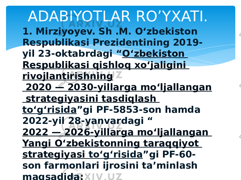 1. Mirziyoyev. Sh .M. O‘zbekiston Respublikasi Prezidentining 2019- yil 23-oktabrdagi “ O‘zbekiston Respublikasi qishloq xo‘jaligini rivojlantirishning 2020 — 2030-yillarga mo‘ljallangan strategiyasini tasdiqlash to‘g‘risida ”gi PF-5853-son hamda 2022-yil 28-yanvardagi “ 2022 — 2026-yillarga mo‘ljallangan Yangi O‘zbekistonning taraqqiyot strategiyasi to‘g‘risida ”gi PF-60- son farmonlari ijrosini ta’minlash maqsadida: 2. Abdullayev.A.Q.,Arg’inboyev.H. Fizikava agrometrologiya . Toshkent. 2015-yil. ADABIYOTLAR RO’YXATI. 