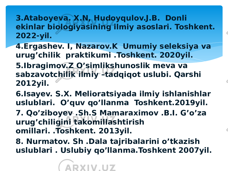 3.Ataboyeva. X.N, Hudoyqulov.J.B. Donli ekinlar biologiyasining ilmiy asoslari. Toshkent. 2022-yil. 4.Ergashev. I, Nazarov.K Umumiy seleksiya va urug’chilik praktikumi .Toshkent. 2020yil. 5.Ibragimov.Z O’simlikshunoslik meva va sabzavotchilik ilmiy –tadqiqot uslubi. Qarshi 2012yil. 6.Isayev. S.X. Melioratsiyada ilmiy ishlanishlar uslublari. O’quv qo’llanma Toshkent.2019yil. 7. Qo’ziboyev .Sh.S Mamaraximov .B.I. G’o’za urug’chiligini takomillashtirish omillari. .Toshkent. 2013yil. 8. Nurmatov. Sh .Dala tajribalarini o’tkazish uslublari . Uslubiy qo’llanma.Toshkent 2007yil. 