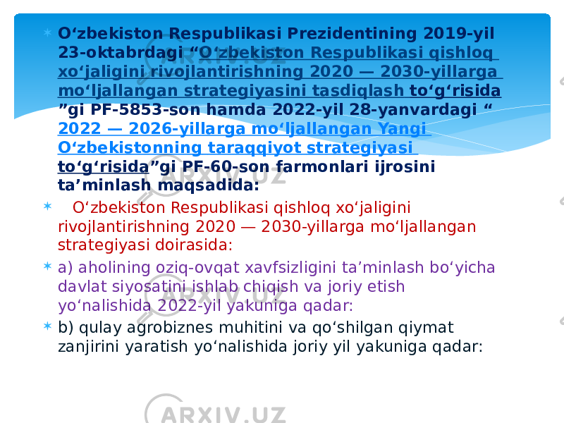  O‘zbekiston Respublikasi Prezidentining 2019-yil 23-oktabrdagi “ O‘zbekiston Respublikasi qishloq xo‘jaligini rivojlantirishning 2020 — 2030-yillarga mo‘ljallangan strategiyasini tasdiqlash to‘g‘risida ”gi PF-5853-son hamda 2022-yil 28-yanvardagi “ 2022 — 2026-yillarga mo‘ljallangan Yangi O‘zbekistonning taraqqiyot strategiyasi to‘g‘risida ”gi PF-60-son farmonlari ijrosini ta’minlash maqsadida:  O‘zbekiston Respublikasi qishloq xo‘jaligini rivojlantirishning 2020 — 2030-yillarga mo‘ljallangan strategiyasi doirasida:  a) aholining oziq-ovqat xavfsizligini ta’minlash bo‘yicha davlat siyosatini ishlab chiqish va joriy etish yo‘nalishida 2022-yil yakuniga qadar:  b) qulay agrobiznes muhitini va qo‘shilgan qiymat zanjirini yaratish yo‘nalishida joriy yil yakuniga qadar: 