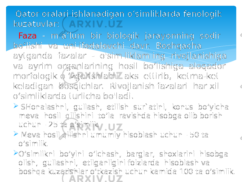  Qator oralari ishlanadigan o’simliklarda fenologik kuzatuvlar: Faza - m a’lum bir biologik jarayonning sodir bo‘lishi va uni ifodalovchi davr. Boshqacha aytganda fazalar - o&#39;sim liklam ing rivoj lanishiga va ayrim organlarining hosil bo‘lishiga aloqador morfologik o ‘zgarishlami aks ettirib, ketma-ket keladigan bosqichlar. Rivojlanish fazalari har xil o‘simliklarda turlicha bo&#39;ladi.  SHonalashni, gullash, etilish sur`atini, konus bo’yicha meva hosil qilishini to’la ravishda hisobga olib borish uchun - 25 ta o’simlik.  Meva hosil qilishni umumiy hisoblash uchun - 50 ta o’simlik.  O’simlikni bo’yini o’lchash, barglar, shoxlarini hisobga olish, gullashni, etilganligini foizlarda hisoblash va boshqa kuzatishlar o’tkazish uchun kamida 100 ta o’simlik. 