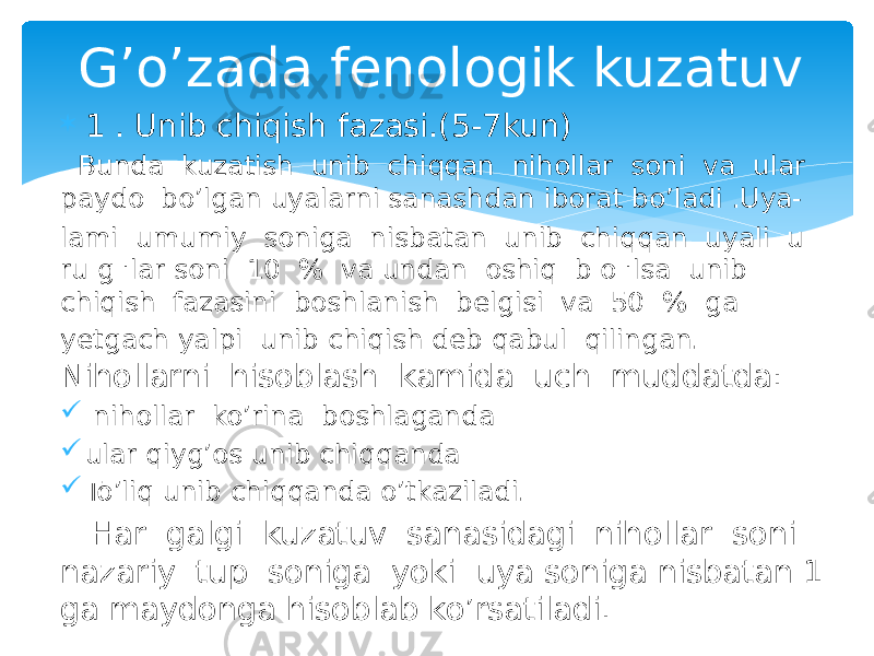  1 . Unib chiqish fazasi.(5-7kun) Bunda kuzatish unib chiqqan nihollar soni va ular paydo bo’lgan uyalarni sanashdan iborat bo’ladi .Uya- lami umumiy soniga nisbatan unib chiqqan uyali u ru g &#39;lar soni 10 % va undan oshiq b o &#39;lsa unib chiqish fazasini boshlanish belgisi va 50 % ga yetgach yalpi unib chiqish deb qabul qilingan. Nihollarni hisoblash kamida uch muddatda:  nihollar ko’rina boshlaganda  ular qiyg’os unib chiqqanda  To’liq unib chiqqanda o’tkaziladi. Har galgi kuzatuv sanasidagi nihollar soni nazariy tup soniga yoki uya soniga nisbatan 1 ga maydonga hisoblab ko’rsatiladi. G’o’zada fenologik kuzatuv 