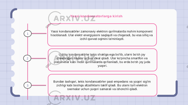 Yassi kondensatorlarga kirish Yassi kondansatörler zamonaviy elektron qurilmalarda muhim komponent hisoblanadi. Ular elektr energiyasini saqlaydi va chiqaradi, bu esa silliq va izchil quvvat oqimini ta&#39;minlaydi. Ushbu kondansatörler tekis shaklga ega bo&#39;lib, ularni bo&#39;sh joy cheklangan ilovalar uchun ideal qiladi. Ular ko&#39;pincha smartfon va planshetlar kabi mobil qurilmalarda qo&#39;llaniladi, bu erda bo&#39;sh joy juda yuqori. Bundan tashqari, tekis kondansatörler past empedans va yuqori sig&#39;im zichligi kabi boshqa afzalliklarni taklif qiladi. Bu ularni turli elektron sxemalar uchun yuqori samarali va ishonchli qiladi.1 2 3 