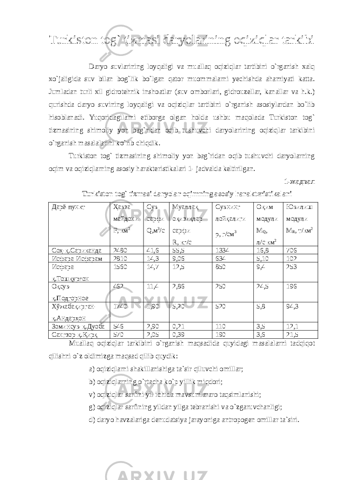 Turkiston tog` tizmasi daryolarining oqiziqlar tarkibi Daryo suvlarining loyqaligi va muallaq oqiziqlar tartibini o`rganish xalq xo`jaligida suv bilan bog`lik bo`lgan qator muommalarni yechishda ahamiyati katta. Jumladan turli xil gidrotehnik inshoatlar (suv omborlari, gidrouzellar, kanallar va h.k.) qurishda daryo suvining loyqaligi va oqiziqlar tartibini o`rganish asosiylardan bo`lib hisoblanadi. Yuqoridagilarni etiborga olgan holda ushbu maqolada Turkiston tog` tizmasining shimoliy yon bag`ridan oqib tushuvchi daryolarining oqiziqlar tarkibini o`rganish masalalarini ko`rib chiqdik. Turkiston tog` tizmasining shimoliy yon bag`ridan oqib tushuvchi daryolarning oqim va oqiziqlarning asosiy harakteristikalari 1- jadvalda keltirilgan. 1-жадвал Turkiston tog` tizmasi daryolar oqimning asosiy harakteristikalari Дарё-пункт Ҳавза майдони F , км 2 Сув сарфи Q ,м 3 /с Муалл а қ оқизиқлар сарфи R, кг/с Сувнинг лойқалиги ρ , г/см 3 Оқим модули M Q , л/с км 2 Ювилиш модули M R , т/км 2 Соҳ-қ.Сариканда 2480 41,6 55,5 1334 16,8 706 Исфара-Исфарам 2810 14,3 9,06 634 5,10 102 Исфара- қ.Тошқурғон 1560 14,7 12,5 850 9,4 253 Оқсув- қ.Подгорное 462 11,4 2,86 250 24,5 196 Хўжабақирган- қ.Андарҳон 1740 1,90 5,20 520 5,8 94,3 З о минсу в -қ.Дуоба 546 2,90 0,21 110 3,5 12,1 Сангзор-қ.Қирқ 570 2,05 0,39 190 3,6 21,5 Muallaq oqiziqlar tarkibini o`rganish maqsadida quyidagi masalalarni tadqiqot qilishni o`z oldimizga maqsad qilib quydik: a) oqiziqlarni shakillanishiga ta`sir qiluvchi omillar; b) oqiziqlarning o`rtacha ko`p yillik miqdori; v) oqiziqlar sarfini yil ichida mavsumlararo taqsimlanishi; g) oqiziqlar sarfining yildan yilga tebranishi va o`zgaruvchanligi; d) daryo havzalariga denudatsiya jarayoniga antropogen omillar ta`siri. 