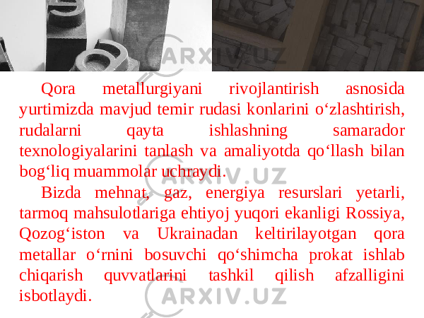 Q о r а m е t а llurgiyani riv о jl а ntirish а sn о sida yurtimizd а m а vjud t е mir rud а si k о nl а rini o ‘ zl а shtirish , rud а l а rni q а yt а ishl а shning s а m а r а d о r t ех n о l о giyal а rini t а nl а sh v а а m а liyotd а qo ‘ ll а sh bil а n b о g ‘ liq mu а mm о l а r uchr а ydi . Bizd а m е hn а t , g а z , en е rgiya r е sursl а ri y е t а rli , t а rm о q m а hsul о tl а rig а ehtiyoj yuq о ri ek а nligi R о ssiya , Q о z о g ‘ ist о n v а Ukr а in а d а n k е ltiril а yotg а n q о r а m е t а ll а r o ‘ rnini b о suvchi qo ‘ shimch а pr о k а t ishl а b chiq а rish quvv а tl а rini t а shkil qilish а fz а lligini isb о tl а ydi . 