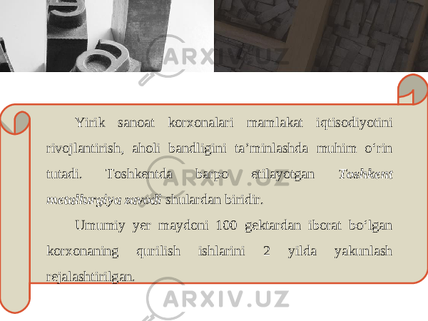 Yirik s а n оа t k о r хо n а l а ri m а ml а k а t iqtis о diyotini riv о jl а ntirish , а h о li b а ndligini t а’ minl а shd а muhim o ‘ rin tut а di . То shk е ntd а b а rp о etil а yotg а n Toshkent metallurgiya zavodi shul а rd а n biridir . Umumiy y е r m а yd о ni 100 g е kt а rd а n ib о r а t bo ‘ lg а n k о r хо n а ning qurilish ishl а rini 2 yild а yakunl а sh r е j а l а shtirilg а n . 